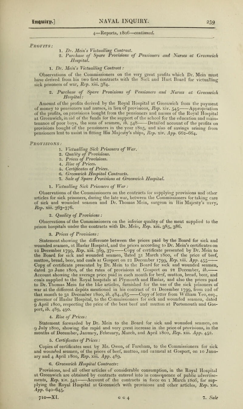 4—Reports, 1806—continued. Frofits ; 1. Dr. Mein’s Victualling Contract. 2. Furchase of Spare Frovisions of Pensioners and Nurses at Greenwich Hospital. 1. Dr. Mein’s Victualling Contract: Observations of the Commissioners on the very great profits which Dr. Mein must have tlerived from his two first contracts with the Sick and Hurt Board for victualling sick prisoners of war, Rep. xiii. 384. 2. Purchase of Spare Provisions of Pensioners and Nurses at Greenwich Hospital: Amount of the profits derived by the Royal Hospital at Greenwich from the payment of money to pensioners and nurses, in lieu of provisions, Rep. xiv. 545 Appropriation of the profits, on provisions bought from the pensioners and nurses of the Royal Hospital at Greenwich, in aid of the funds I'or the support of the school for the education and main- tenance of poor boys, the sons of seamen, ib. 548 Detailed account of the profits on provisions bought of the pensioners in the year 1805, and also of savings arising from pensioners lent to assist in fitting His Majesty’s ships. Rep. xiv. App. 662-664. Provisions : 1. Victualling Sick Prisoners of War, 2. Quality of Provisions. 3. Prices of Frovisions. 4. Rise of Prices. 5. Cei'tificates of Prices. 6. Greenwich Hospital Contracts. 7. Sale of Spare Provisions at Greenwich Hospital. 1. Victualling Sick Prisoners of War : Observations of the Commissioners on the conti’acts for supplying provisions and other articles for sick prisoners, during the late war, between the Commissioners for taking care of sick and wounded seamen and Dr. Thomas Mein, surgeon in His Majesty’s navy. Rep. xiii. 363-376. 2. Quality of Provisions : Observations of the Commissioners on the inferior quality of the meat supplied to the prison hospitals under the contracts with Dr. Mein, Rep. xiii. 385, 386. 3. Prices of Provisions : Statement showing the difference between the prices paid by the Board for sick and wounded seamen, at Haslar Hospital, and the prices according to Dr. Mein’s certificates on 22 December 1799, Rep. xiii. 369, 370 Copy of certificate presented by Dr. Mein to the Board for sick and wounded seamen, Bated 31 March 1800, of the price of beef, mutton, bread, beer, and coals at Gosport on 22 December 1799, Rep. xiii. App. 455 Copy of certificate presented by Dr. Mein to the Board for sick and wounded seamen, dated 30 June 1800, of the rates of provisions at Gosport on 22 December, ih. Account showing the average price paid in each month for beef, mutton, bread, beer, and coals supplied to the Royal hospitals at Plymouth and Haslar, and also the prices paid to Dr. Thomas Mein for the like articles, furnished for the use of the sick prisoners of war at the different depots mentioned in his contract of 21 December 1799, from 22d of that month to 31 December 1800, ib. 484,485 Copy of letter from William Yeo, esq., governor of Haslar Hospital, to the Commissioners for sick and wounded seamen, dated 9 April 1800, respecting the price of the best beef and mutton at Portsmouth and Gos- port, ib. 489, 490. 4. Rise of Prices: Statement forwarded by Dr. Mein to the Board for sick and wounded seamen, on 9 July 1800, showing the rapid and very great increase in the price of provisions, in the months of December, January, February, March, and April 1800, Rep. xiii. App. 452. 5. Certificates of Prices : Copies of certificates sent by Mr. Owen, of Fareham, to the Commissioners for sick and wounded seamen, of the prices of beef, mutton, and oatmeal at Gosport, on 10 Janu- ary and 4 April 1800, Rep. xiii. App. 489. C. Greenwich Hospital Contracts: Provisions, and all other articles of considerable consumption, in the Royal Hospital at Greenwich are obtained by contracts entered into in consequence of public advertise- ments, Rep. xiv. 541 Account of the contracts in force on 1 March 1806, for sup- plying the Royal Hospital at Greenwich with provisions and other articles, Rep. xiv. App. 640-645.