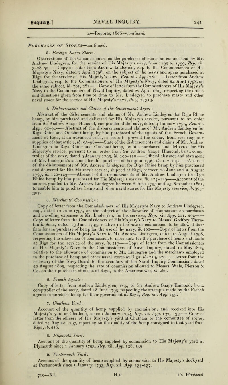 4—Reports, i8o6—continued. Purchases of Stores—continued. 3. Foreign. Naval Stores: Observations of the Commissioners on the purchases of stores on commission by Mr, Andrew Lindegren, for the service of His Majesty’s navy, from 1795 to 1799, Rep. xii. 3-28-50 Copy of letter from Andrew Lindegren, esq. to the Commissioners of His Majesty’s Navy, dated 7 April 1798, on the subject of the masts and spars purchased at Riga for the service of His Majesty’s navy, Rep. xii. App. 281 Letter from Andrew Lindegren, esq. to the Commissioners of His Majesty’s Navy, dated 24 April 1798, on the same subject, ib. 281, 282 Copy of letter from the Commissioners of His Majesty’s Navy to the Commissioners of Naval Inquiry, dated 22 April 1805, respecting the orders and directions given from time to time to Mr. Lindegren to purchase masts and other naval stores for the service of His Majesty’s navy, ib. 312, 313. 4. Disbursements and Claims of the Government Agent: Abstract of the disbursements and claims of Mr. Andrew Lindegren for Riga Rhine hemp, by him purchased and delivered for His Majesty’s service, pursuant to an order from Sir Andrew Snape Hamond, comptroller of the navy, dated 9 January 1795, Rep. xii. App. 92-94 Abstract of the disbursements and claims of Mr. Andrew Lindegren for Riga Rhine and Outshott hemp, by him purchased of the agents of the French Govern- ment at Riga, at an advanced price, in order to prevent the enemy from receivmg any supplies of that article, ib. 95-98 State of the disbursements and claims of Mr. Andrew Lindegren for Riga Rhine and Outshott hemp, by him purchased and delivered for His Majesty’s service, pursuant to an order from Sir Andrew Snape Hamond, bart., comp- troller of the navy, dated 9 January 1795, ib. 100-110 Official abstract and statement of Mr. Lindegren’s account for the purchase of hemp in 1796, ib. 112-119 Abstract of the disbursements of Mr. Andrew Lindegren for Riga Rhine hemp by him purchased and delivered for His Majesty’s service, shipped at Riga, between 20 June and 5 August 1797, ib. 120-123 Abstract of the disbursements of Mr. Andrew Lindegren for Riga Rhine hemp by him purchased for His Majesty’s service, ib. 124-129 Account of the imprest granted to Mr. Andrew Lindegren between 8 June 1795 and 25 November 1801, to enable him to purchase hemp and other naval stores for His Majestv’s service, 305- 307- 5. Merchants' Commission; Copy of letter from the Commissioners of His Majesty’s Navy to Andrew Lindegren, esq., dated 12 June 1795, on the subject of the allowance of commission on purchases and travelling expenses to Mr. Lindegren, for his services. Rep. xii. App. 201, 202 Copy of letter from the Commissioners of His Majesty’s Navy to Messrs. Godfrey Thorn- ton & Sons, dated 13 June 1795, relative to the rate of commission to be allowed their firm for tlie purchase of hemp for the use of the navy, ib. 202 Copy of letter from the Commissioners of His Majesty’s Navy to Mr. Andrew Lindegren, dated 14 August 1798, respecting the allowance of commission to merchants for the purchase of hemp and masts at Riga for the service of the navy, ?7». 217 Copy of letter from the Commissioners of His Majesty’s Navy to the Commissioners of Naval Inquiry, dated 10 May 1805, relative to the allowance of commission to Mr. Lindegren and the merchants employed in the purchase of hemp and other naval stores at Riga, ib. 219, 220 Letter from the secretary of the Navy Board to the secretary of the Naval Inquiry Commission, dated 20 August 1805, respecting the rate of commission allowed to Messrs. Wale, Pierson & Co. on their purchases of masts at Riga, in the American war, ib. 260. G. French As.ents: o Copy of letter from Andrew Lindergren, esq., to Sir Andrew Snape Hamond, bart., comptroller of the navy, dated 18 June 1795, respecting the attempts made by the French agents to purchase hemp for their government at Riga, Rep. xii. App. J99. 7. Chatham Yard: Account of the quantity of hemp supplied by commission, and received into His Majesty’s yard at Chatham, since 1 January 1793, Rep. xii. Apj>. 132, 133 Copy of letter from the officers of His Majesty’s yard at Chatham to the committee of stores, dated 24 August 1797, reporting on the quality of the hemp consigned to that yard from Riga, ib. 216. 8. Plymouth Yard: Account of the quantity of hemp supplied by commission to His Majesty’s yard at Plymouth since i January 1793, Rep. xii. App. 138, 139. y. Portsmouth Yard: Account of the quantity of hemp supplied by commission to His Majesty’s dockyard at Portsmouth since 1 January 1793, Rep. xii. App. 134-137.
