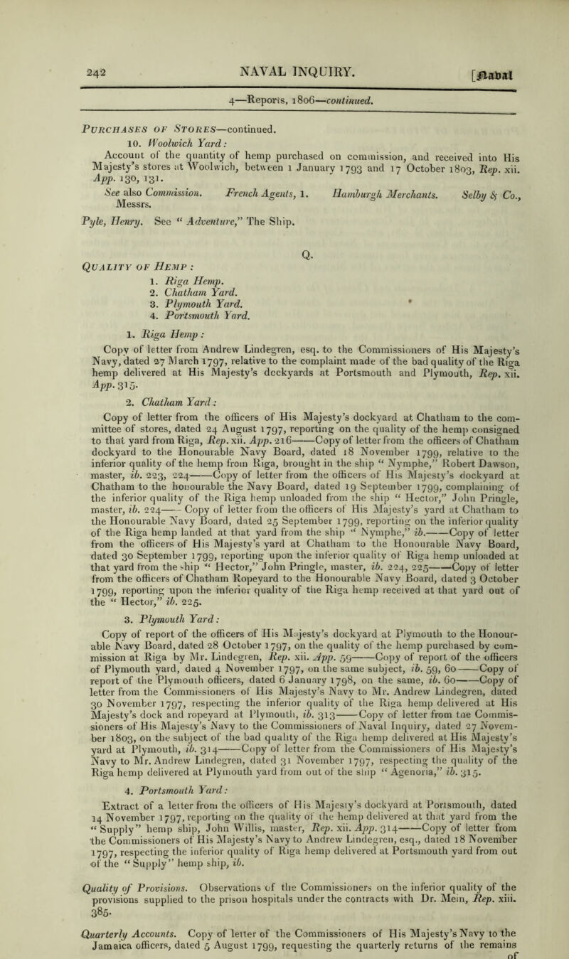 4—Reports, 1806—continued. Purchases of Stores—continued. 10. IVoolwich Yard: Account ot the quantity of hemp purchased on commission, and received into His Majesty’s stores at Woolwich, between 1 January 1793 and 17 October 1803, liep. xii. App. 130, 131. See also Commisdon. French Agents, 1. Hamburgh Alerchants. Selby ^ Co., Messrs. Pyle, Henry. See “ Adventure,” The Ship. Quality of Hemp : 1. Riga Hemp. 2. Chatham Yard. 3. Plymouth Yard. 4. Portsmouth Yard. Q. ♦ 1. Riga Hemp: Copy of letter from Andrew Lindegren, esq. to the Commissioners of His Majesty’s Navy, dated 27 March 1797, relative to the complaint made of the bad quality of the Riga hemp delivered at His Majesty’s dockyards at Portsmouth and Plymouth, Rep. xii. App. 315- 2. Chatham Yard: Copy of letter from the officers of His Majesty’s dockyard at Chatham to the com- mittee of stores, dated 24 August 1797, reporting on the quality of the hemp consigned to that yard from Riga, Rep. xii. App. 216 Copy of letter from the officers of Chatham dockyard to the Honourable Navy Board, dated 18 November 1799, relative to the inferior quality of the hemp from Riga, brought in the ship “ Nymphe,” Robert Dawson, master, ib. 223, 224 Copy of letter from the officers of His Majesty’s dockyard at Chatham to the honourable the Navy Board, dated 19 September 1799, complaining of the inferior quality of the Riga hemp unloaded from the ship “ Hector,” John Pringle, master, ib. 224—— Copy of letter from the officers of His Majesty’s yard at Chatham to the Honourable Navy Board, dated 25 September 1799, reporting on the inferior quality of the Riga hemp landed at that yard from the ship ‘‘ Nymphe,” ib. Copy of letter from the officers of His Majesty’s yard at Chatham to the Honourable Navy Board, dated 30 September 1793, reporting upon the inferior quality of Riga hemp unloaded at that yard from the ship “ Hector,” John Pringle, master, ib. 224, 225 Copy of letter from the officers of Chatham Ropeyard to the Honourable Navy Board, dated 3 October 1799, reporting upon the inferior quality of the Riga hemp received at that yard out of the “ Hector,” ib. 225. 3. Plymouth Yard: Copy of report of the officers of His Majesty’s dockyard at Plymouth to the Honour- able Navy Board, dated 28 October 1797, on the quality of the hemp purchased by com- mission at Riga by Mr. Lindegren, Rep. xii. Jpp. 59 Copy of report of the officers of Plymouth yard, dated 4 November 1797, on the same subject, ih. 59, 60 Copy of report of the Plymouih officers, dated 6 January 1798, on the same, ib. 60 Copy of letter from the Commissioners of His Majesty’s Navy to Mr. Andrew Lindegren, dated 30 November 1797, respecting the inferior quality of the Riga hemp delivered at His Majesty’s dock and ropeyard at Plymoutii, ib. 313 Copy of letter from tne Commis- sioners of His Majesty’s Navy to the Commissioners of Naval Inquiry, dated 27 Novem- ber 1803, on the subject of the bad quality of the Riga hemp delivered at His Majesty’s yard at Plymouth, ib. 314 Copy of letter from the Commissioners of His Majesty’s Navy to Mr. Andrew Lindegren, dated 31 November 1797, respecting the quality of the Riga hemp delivered at Plymouth yard from out of the ship “ Agenoria,” ih. 315. 4. Portsmouth Yard: Extract of a letter from the officers of His Majesty’s dockyard at Portsmouth, dated 14 November 1797, reporting on the qiiality of the hemp delivered at that yard from the “Supply” hemp ship, John Willis, master, Rep. xii. App. 314 Copy of letter from the Commissioners of His Majesty’s Navy to Andrew Lindegren, esq., dated 18 November 1797, respecting the inferior quality of Riga hemp delivered at Portsmouth yard from out of the “ Sujjply” hemp ship, ib. Quality of Provisions. Observations of the Commissioners on the inferior quality of the provisions supplied to the prison hospitals under the contracts with Dr. Mein, Rep. xiii. 385- Quarterly Accounts. Copy of letter of the Commissioners of His Majesty’s Navy to the Jamaica officers, dated 5 August 1799, requesting the quarterly returns of the remains of