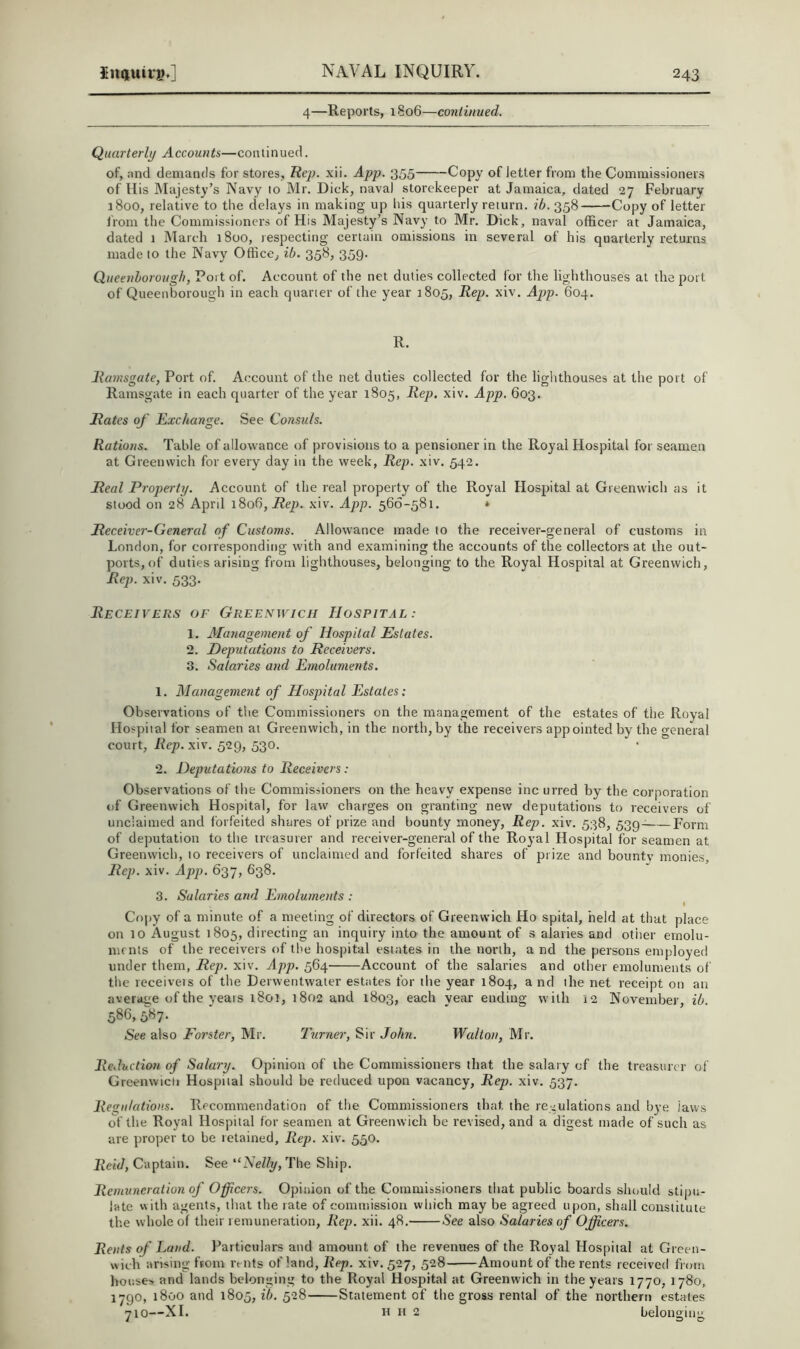 4—Reports, 1806—continued. Quarterly Accounts—continued. of, nnd demands for stores, Hej). xii. App. 355 Copy of letter from the Commissioners of His Majesty’s Navy to Mr. Dick, naval storekeeper at Jamaica, dated 27 February 1800, relative to the delays in making up his quarterly return, ib. 358 Copy of letter from the Commissioners of His Majesty’s Navy to Mr. Dick, naval officer at Jamaica, dated 1 March 1800, respecting certain omissions in several of his quarterly returns made to the Navy Office, ib. 358, 359. Qneenhorough, Port of. Account of the net duties collected for the lighthouses at the port of Queenborough in each quarter of the year 1805, Rep. xiv. App. 604. R. Ramsgate, Port of. Account of the net duties collected for the lighthouses at the port of Ramsgate in each quarter of the year 1805, Rep. xiv. App. 603. Rates of Exchange. See Consuls. Rations. Table of allowance of provisions to a pensioner in the Royal Hospital for seamen at Greenwich for every day in the week. Rep. xiv. 542. Real Property. Account of the real property of the Royal Hospital at Greenwich as it stood on 28 April 1806, jRep. xiv. App. 566-581. * Receiver-Genercd of Customs. Allowance made to the receiver-general of customs in London, for corresponding with and examining the accounts of the collectors at the out- ports, of duties arising from lighthouses, belonging to the Royal Hospital at Greenwich, Rep. xiv. 533. Receivers of Greenwich Hospital: 1. Alanagement of Hospital Estates. 2. Deputations to Receivers. 3. Salaries and Emoluments. 1. Management of Hospital Estates: Observations of tlie Commissioners on the management of the estates of the Royal Hospital for seamen at Greenwich, in the north, by the receivers appointed by the general court, Rep. xiv. 529, 530. 2. Deputations to Receivers : Observations of the Commissioners on the heavy expense inc urred by the corporation of Greenwich Hospital, for law charges on granting new deputations to receivers of unclaimed and forfeited shares of prize and bounty money. Rep. xiv. 538, 539^ Form of deputation to the treasurer and receiver-general of the Royal Hospital for seamen at Greenwich, 10 receivers of unclaimed and forfeited shares of prize and bounty monies. Rep. xiv. App. 637, 638. 3. Salaries and Emoluments : f Copy of a minute of a meeting of directors of Greenwich Ho spital, held at that place on 10 August 1805, directing an inquiry into the amount of s alaries and otiier ernolu- mrnls of the receivers of the hospital estates in the north, a nd the persons employed under them. Rep. xiv. App. 564 Account of the salaries and other emoluments of the receiveis of the Derwentwater estates for the year 1804, a nd the net receipt on an average of the years 1801, 1802 and 1803, each year ending with 12 November, ib. 586,587. See also Forster, Mr. Turner, Sir John. Walton, Mr. Reduction of Salary. Opinion of the Commissioners that the salary of the treasurer of Greenwicli Hospital should be reduced upon vacancy. Rep. xiv. 537. Regulations. Recommendation of the Commissioners that the regulations and bye laws of the Royal Hospital for seamen at Greenwich be revised, and a digest made of such as are proper to be retained. Rep. xiv. 550. Reid, Captain. See '‘Nelly, The Ship. Remuneration of Officers. Opinion of the Commissioners that public boards should stijiii- late vvith agents, that the rate of comniission which may be agreed upon, shall constitute the whole of their remuneration. Rep. xii. 48. See also Salaries of Officers. Rents of J^and. Particulars and amount of the revenues of the Royal Hospital at Green- wich arising from rents of land, Rep. xiv. 527, 528 Amount of the rents received from houses and lands belonging to the Royal Hospital at Greenwich in the years 1770, 1780, 1790, 1800 and 1805, ib. 528 Statement of the gross rental of the northern estates 710—XI. H H 2 belonging