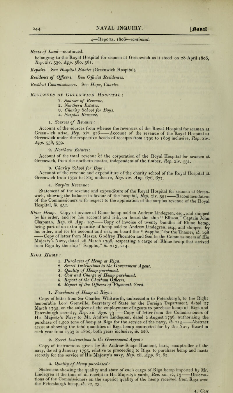 4—Reports, 1806—continued. Rents of Land—continued. belonging to tlie Royal Hospital for seamen at Greenwich as it stood on 28 April 1806, Rep. xiv. 530. App. 580, 581. Repairs. See Hospital Estates (Greenwich Hospital). Residence of Officers. See Official Residences. Resident Commissioners. See Hope, Charles. Revenues of Greenwich Hospit.il 1. Sourses of Revenue. 2. Northern Estates. 3. Charity School for Boys. 4. Surplus Revenue. 1. Sources of Revenue : Account of the sources from whence the revenues of tlie Royal Hospital for seaman at Greenwich arise, Rep. xiv. 526 Account of the revenue of the Royal Hospital at Greenwich under tlie respective heads of receipts from 1790 to 1805 inclusive, Rep. xiv. Ajop. 558, 559- 2. Northern Estates: Account of the total revenue of the corporation of the Royal Hospital for seamen at Greenwich, from the northern estates, independent of the timber, Rep. xiv. 531. 3. Charity School for Boys : Account of the revenue and expenditure of the charity school of the Royal Hospital at Greenwich from 1790 to 1805 inclusive, Rep. xiv. App. 676, 677. 4. Surplus Revenue: Statement of the revenue and expenditure of the Royal Hospital for seamen at Green- wich, showing the balance in favour of the hospital. Rep. xiv. 551 Recommendation of the Commissioners with respect to the application of the surplus revenue of the Roval Hospital, ih. 552. Rhine Hemp. Copy of invoice of Rhine hemp sold to Andrew Lindegren, esq., and shipped by his order, and lor his account and risk, on board the ship “ Ellison,” Captain John Chapman, Rep. xii, App. 197 Copy of invoice of twenty bundles of Rhine hemp, being part of an extra quantity of hemp sold to Andrew Lindegren, esq., and shipped by his order, and for his account and risk, on board the “ Sappho,” for the Thames, ib. 198 Copy of letter from Messrs. Godfrey Thornton and Son to the Commissioners of His Majesty’s Navy, dated 26 March 1796, respecting a cargo of Rhine hemp that arrived from Riga by the ship “ Sappho,” ib. 213, 214. Riga Hemp: 1. Purchases of Hemp at Ri^a. 2. Secret Instructions to the Government Agent. 3. Quality of Hemp purchased. 4. Cost and Charge of Hemp purchased. 5. Report of the Chatham Officers. 6. Report of the Officers of Plymouth Yard. 1. Purchases of Hemp at Riga : Copy of letter from Sir Charles Whitworth, amba.ssador to Petersburgh, to the Right honourable Lord Grenville, Secretary of State for the Foreign Department, dated 27 March 1795, on the subject of the employment of agents to purchase hemp at Riga and Petersburgh secretly, Rep. xii. App. 73 Copy of letter from the Commissioners of His Majesty’s Navy to Mr. Andrew Lindegren, dated 2 August 1796, authorizing the purchase of 2,500 tons of hemp at Riga for the service of the navy, ib. 215 Abstract account showing the total quantities of Riga hemp contracted for by the Navy Board in each year from 1793 to 1800, both years inclusive, ib. 226. 2. Secret Instructions to the Government Agent: Copy of instructions given by Sir Andrew Snape Hamond, bait., comptroller of the navy, dated 9 January 1795, relative to proceeding to Riga to purchase hemp and masts secretly for the service of His Majesty’s navy. Rep. xii. App. 61, 62. 3. Quality of Hemp purchased: Statement sliowing the quality and state of each cargo of Riga hemp imported by Mr. Lindegren at the time of its receipt in His Majesty’s yards. Rep. xii. 12, 13 Observa- tions of the Commissioners on the superior quality of the hemp received from Riga over the Petersburgh hemp, ih. 22, 23. 4. Cost