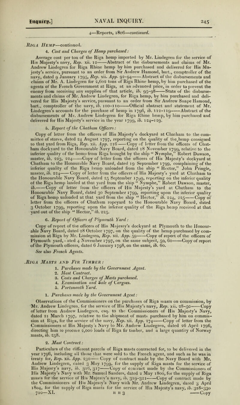 4—Reports, 1806—coiitimied. Riga Hemp-—contiiiuerl. 4. Cost and Charges of Hemp purchased: Average cost per ton of the Riga hemp imported by Mr. Lindegreii for the service of His Majesty’s navy, Rep. xii. 12 Abstract of the disbursements and claims of Mr. Andrew Lindegren for Riga Rhine hemp by him purchased and delivered for His Ma- jesty’s service, pursuant to an order from Sir Andrew Hamond, bait., comptroller of the navy, dated 9 January 1795, Rep. xii. App. 92-94 Abstract of the disbursements and claims of Mr. A. Lindegren for 2,602 tons of Riga Rhine hemp, by him purchased of the agents of the French Government at Riga, at an advanced price, in order to prevent the enemy from receiving any supplies of that article, ib. 95-98 State of the disburse- ments and claims of Mr. Andrew Lindegren, for Riga hemp, by him purchased and deli- vered for His Majesty’s service, pursuant to an order from Sir Andrew Snape Hamond, bart., comptroller of the navy, 100-110 Official abstract and statement of Mr. Lindegren’s accounts for the purchase of hemp in 1796, ih. 112-119 Abstract of the disbursements of Mr. Andrew Lindegren for Riga Rhine hemp, by him purchased and delivered for His Majesty’s service in the year 1799, ib. 124-129. 5. Report of the Chatham Officers: Copy of letter from the officers of His Majesty’s dockyard at Chatham to the com- mittee of stores, dated 24 August 1797, reporting on the quality of tlie^hemp consigned to that yard from Riga, Rep. xii. App. 216 Copy of letter from the officers of Chat- ham dockyard to the Honourable Navy Board, dated 18 November 1799, relative to the inferior quality of the hemp from Riga brought by the ship “ Nymphe,” Robert Dawson, master, ib. 223, 224 Copy of letter from the officers of His Majesty’s dockyard at Chatham to the Honourable Navy Board, dated 19 September 1799, complaining of the inferior quality of the Riga hemp unloaded from the ship “ Hector,” John Pringle, master, ib. 224 Copy of letter from the officers of Uis Majesty’s yard at Chatham to the Honourable Navy Board, dated 25 September 1799, reporting on the inferior quality of the Riga hemp landed at that yard from the ship “ Nymphe,” Robert Dawson, master, ih. Copy of letter from the officers of His Majesty’s yard at Chatham to the Honourable Navy Board, dated 30 September 1799, reporting upon the inferior quality of Riga hemp unloaded at that yard from the ship “ Hector,” ib. 224, 225 Copy of letter from the officers of Chatham ropeyard to the Honourable Navy Board, dated 3 October 1799, reporting upon the inferior quality of the Riga hemp received at that yard out of the ship “ Hector,” ib. 225. 6. Report of Officers of Plymouth Yard: Copy of report of tiie officers of His Majesty’s dockyard at Plymouth to the Honour- able Navy Board, dated 28 October 1797, on the quality of the hemp purchased by com- mission at Riga by Mr. Lindegren, Rep. xii. App. 59 Copy of report of the officers of Plymouth yard, < ated 4 Noveinloer 1797, on the same subject, 59, 60 Copy of report of the Plymouth officers, dated 6 January 1798, on the same, ib. 60. See also French Agents. Riga AIasts A^m Fir Timber : 1. Purchases made by the Government .Agent. 2. Mast Contract. 3. Costs and Charges of Masts purchased. 4. Framination and Sale of Cargoes. 5. Portsmouth Yard. 1. Purchases made by the Government Agent : Observations of the Commissioners on the purchases of Riga masts on commission, by Mr. Andrew Lindegren, for the service of His Majesty’s navy. Rep. xii. 28-50' Copy of letter from Andrew Lindegren, esq. to the Commissioners of His Majesty’s Navy, dated 21 March 1797, relative to the shipment of masts purchased by him on commis- sion at Riga, for the service of the navy. Rep. xii. App. 274 Copy of letter from the Commissioners of His Majesty’s Navy to Mr. Andrew Lindegren, dated 26 April 1796, directing him to procuie 2,000 loads of Riga fir timber, and a large quantity of Norway masts, ib. 258. 2. Mast Contract: Particulars of the different parcels of Riga masts contracted for, to be delivered in the year 1796, including all those that were sold to the French agent, and such as he was in treaty for. Rep. xii. App. 230 Copy of contract made by the Navy Board with Mr. Andrew Lindegren, dated 3 May 1799, for the supply of Riga masts for the service of His Majesty’s navy, ib. 316,317 Copy of contract made by the Commissioners of His Majesty’s Navy with Mr. Samuel Sanders, dated 2 May 1800, for the supply of Riga masts for the service of His .Majesty’s navy, ib. 319-321 Copy of contract made by the Commissioners of His Majesty’s Navy with Mr. Andrew Lindegren, dated 3 April 1804, lor the supply of Riga masts for the service of His Majesty’s navy, ib. 328-330 710—XL H H 3 Copy