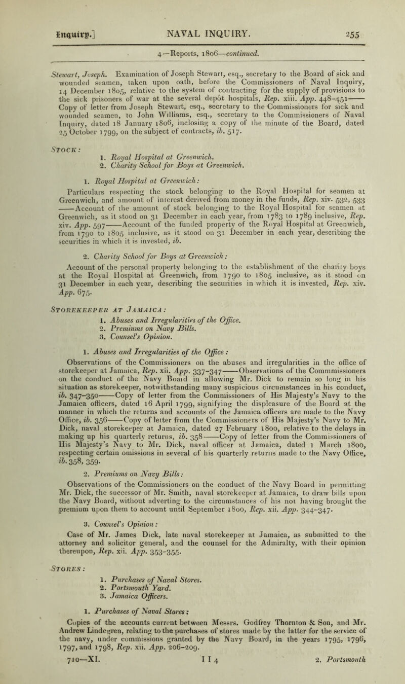 4—Reports, 1806—conthiued. Stewart, Joseph. Examination of Joseph Stewart, esq., secretary to the Board of sick and wounded seamen, taken upon oath, before the Commissioners of Naval Inquiry, 14 December 1805, relative to the system of contracting for the supply of provisions to the sick prisoners of war at the several depot hospitals. Rep. xiii. App. 448-451 Copy of letter from Josejjh Stewart, esq., secretary to the Commissioners for sick and wounded seamen, to John Williams, esq., secretary to the Commissioners of Naval Inquiry, dated 18 January i8o6, inclosing a copy of the minute of the Board, dated 25 October 1799, on the subject of contracts, ih. 517. Stock: 1. Royal Hospital at Greenwich. 2. Charity School for Boys at Greenwich. 1. Royal Hospital at Greenwich: Particulars respecting the stock belonging to the Royal Hospital for seamen at Greenwich, and amount of interest derived from money in the funds, Rep. xiv. 532, 533 Account of the amount of stock belonging to the Royal Hospital for seamen at Greenwich, as it stood on 31 December in each year, from 1783 to 1789 inclusive. Rep. xiv. App. 597 Account of the funded property of the Royal Hospital at Greenwich, from 1790 to 1805 inclusive, as it stood on 31 December in each year, describing the securities in which it is invested, ib. 2. Charity School for Boys at Greenwich; Account of the personal property belonging to the establishment of the charity boys at the Royal Hospital at Greenwich, from 1790 to 1805 inclusive, as it stood on 31 December in each year, describing the securities in which it is invested. Rep. xiv. App. QT5- Storekeeper at Jamaica: 1. Abuses and Irregularities of the Office. 2. Premiums on Havy Bills. 3. Counsel's Opinion. 1. Abuses and Irregularities of the Office : Observations of the Commissioners on the abases and irregularities in the office of storekeeper at Jamaica, Rep. xii. App. 337-347 Observations of the Commmissioners on the conduct of the Navy Board in allowing Mr. Dick to remain so long in his situation as storekeeper, notwithstanding many suspicious circumstances in his conduct, ib. 347-350 Copy of leiter from the Commissioners of His Majesty’s Navy to the Jamaica officers, dated 16 April 1799, signifying the displeasure of the Board at the manner in which the returns and accounts of the Jamaica officers are made to the Navy Office, ib. 356 Copy of letter from the Commissioners of His Majesty’s Navy to Mr. Dick, naval storekeeper at Jamaica, dated 27 February 1800, relative to the delays in making up his quarterly returns, ib. 358 Copy of letter from the Commissioners of His Majesty’s Navy to Mr. Dick, naval officer at Jamaica, dated 1 March 1800, respecting certain omissions in several of his quarterly returns made to the Navy Office, 358, 359- 2. Premiums on Navy Bills: Observations of the Commissioners on the conduct of the Navy Board in permitting Mr. Dick, the successor of Mr. Smith, naval storekeeper at Jamaica, to draw bills upon the Navy Board, without adverting to the circumstances of his not having brought the premium upon them to account until September 1800, Rep. xii. App. 344-347. 3. Counsel's Opinion: Case of Mr. James Dick, late naval storekeeper at Jamaica, as submitted to the attorney and solicitor general, and the counsel for the Admiralty, with their opinion thereupon, Rep. xii. App. 353-355. Stores: 1. Purchases of Naval Stores. 2. Portsmouth Yard. 3. Jamaica Officers. 1. Purchases of Naval Stores: Copies of the accounts current between Messrs. Godfrey Thornton & Son, and Mr. Andrew Lindegren, relating to the purchases of stores made by the latter for the service of the navy, under commissions granted by the Navy Board, in the years 1795, 1796, 1797, and 1798, Rep. xii. App. 206-209.