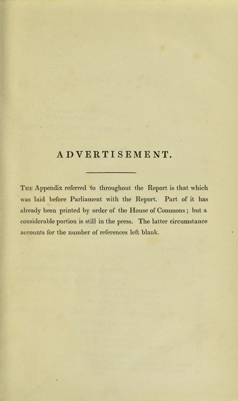 ADVERTISEMENT The Appendix referred to throughout the Report is that which was laid before Parliament with the Report. Part of it has already been printed by order of the House of Commons ; but a considerable portion is still in the press. The latter circumstance accounts for the number of references left blank.