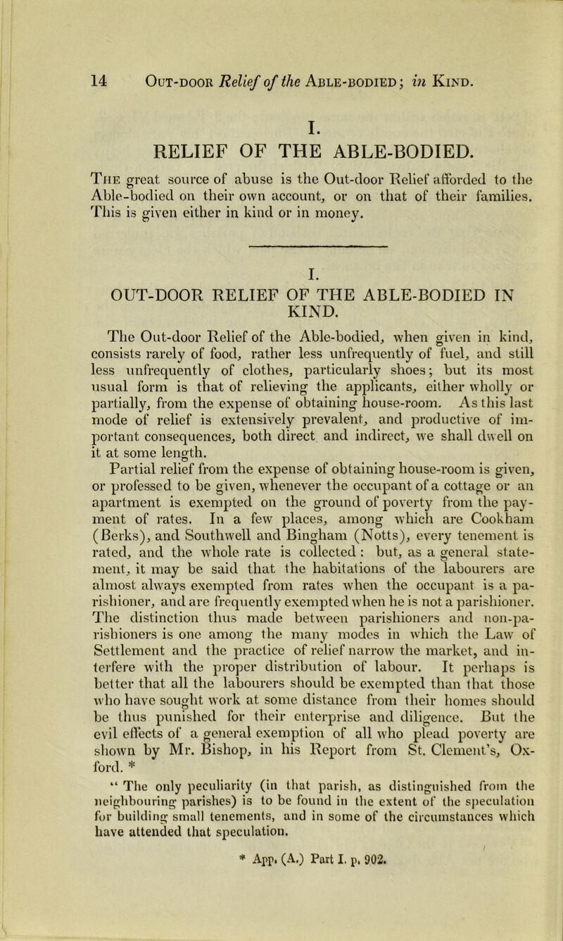 I. RELIEF OF THE ABLE-BODIED. The great source of abuse is the Out-door Relief afforded to the Able-bodied on their own account, or on that of their families. This is given either in kind or in money. I. OUT-DOOR RELIEF OF THE ABLE-BODIED IN KIND. The Out-door Relief of the Able-bodied, when given in kind, consists rarely of food, rather less unfrequently of fuel, and still less unfrequently of clothes, particularly shoes; but its most usual form is that of relieving the applicants, either wholly or partially, from the expense of obtaining house-room. As this last mode of relief is extensively prevalent, and productive of im- portant consequences, both direct and indirect, we shall dwell on it at some length. Partial relief from the expense of obtaining house-room is given, or professed to be given, whenever the occupant of a cottage or an apartment is exempted on the ground of poverty from the pay- ment of rates. In a few places, among which are Cookham (Berks), and Southwell and Bingham (Notts), every tenement is rated, and the whole rate is collected : but, as a general state- ment, it may be said that the habitations of the labourers are almost always exempted from rates when the occupant is a pa- rishioner, and are frequently exempted when he is not a parishioner. The distinction thus made between parishioners and non-pa- rishioners is one among the many modes in which the Lawr of Settlement and the practice of relief narrow the market, and in- terfere with the proper distribution of labour. It perhaps is better that all the labourers should be exempted than that those who have sought work at some distance from their homes should be thus punished for their enterprise and diligence. But the evil effects of a general exemption of all who plead poverty are shown by Mr. Bishop, in his Report from St. Clement’s, Ox- ford. * “ The only peculiarity (in that parish, as distinguished from the neighbouring parishes) is to be found in the extent of the speculation for building small tenements, and in some of the circumstances which have attended that speculation. * App. (A.) Part I. p. 902.