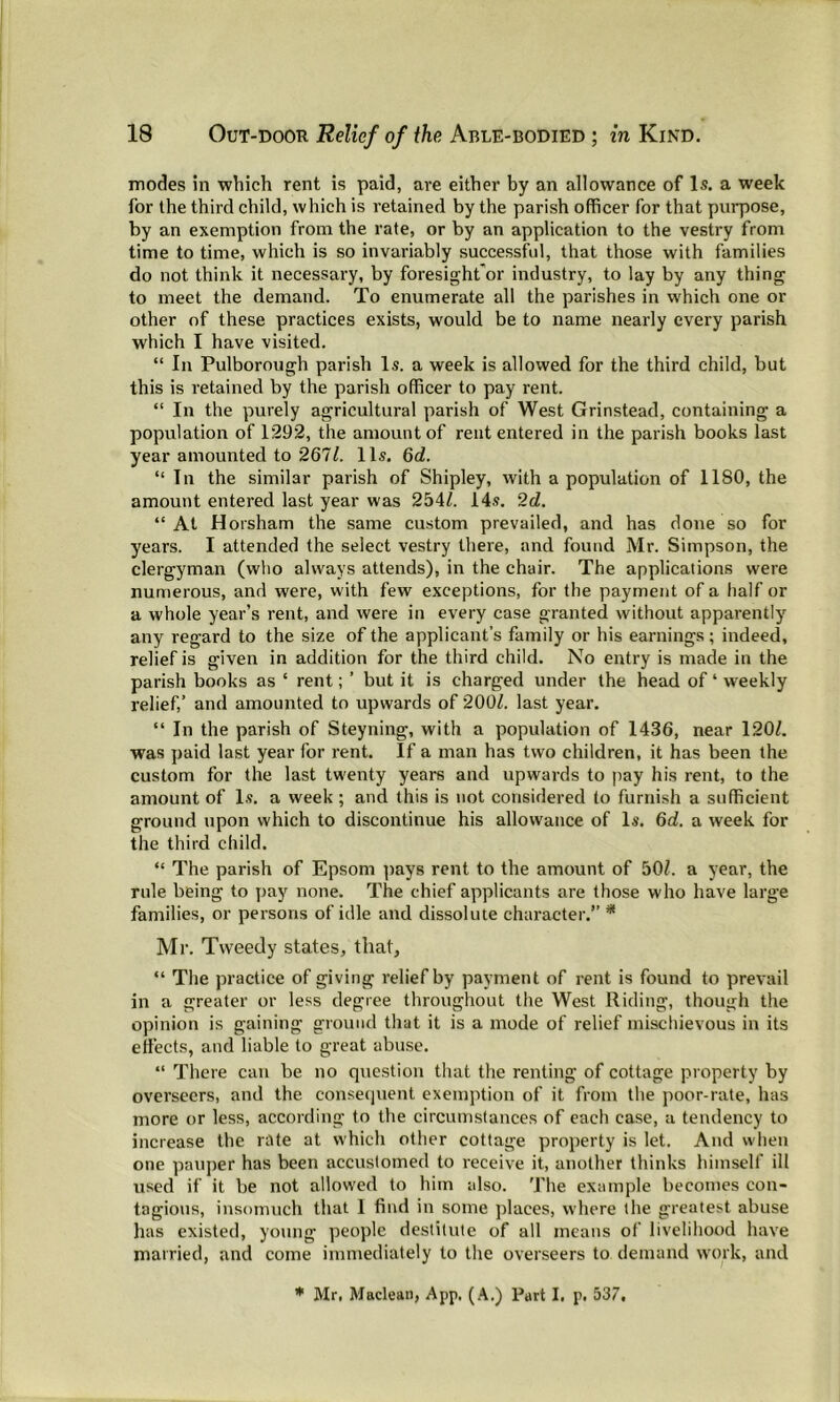 modes in which rent is paid, are either by an allowance of Is. a week for the third child, which is retained by the parish officer for that purpose, by an exemption from the rate, or by an application to the vestry from time to time, which is so invariably successful, that those with families do not think it necessary, by foresight'or industry, to lay by any thing to meet the demand. To enumerate all the parishes in which one or other of these practices exists, would be to name nearly every parish which I have visited. “ In Pulborough parish Is. a week is allowed for the third child, but this is retained by the parish officer to pay rent. “ In the purely agricultural parish of West Grinstead, containing a population of 1:292, the amount of rent entered in the parish books last year amounted to 267/. 11s. 6d. “ In the similar parish of Shipley, with a population of 1180, the amount entered last year was 254/. 14s. 2d. “ At Horsham tbe same custom prevailed, and has done so for years. I attended the select vestry there, and found Mr. Simpson, the clergyman (who always attends), in the chair. The applications were numerous, and were, with few exceptions, for the payment of a half or a whole year’s rent, and were in every case granted without apparently any regard to the size of the applicant’s family or his earnings; indeed, relief is given in addition for the third child. No entry is made in the parish books as ‘ rent; ’ but it is charged under the head of 4 weekly relief,’ and amounted to upwards of 200/. last year. “ In the parish of Steyning, with a population of 1436, near 120/. was paid last year for rent. If a man has two children, it has been the custom for the last twenty years and upwards to pay his rent, to the amount of Is. a week ; and this is not considered to furnish a sufficient ground upon which to discontinue his allowance of Is. 6d. a week for the third child. “ The parish of Epsom pays rent to the amount of 50/. a year, the rule being to pay none. The chief applicants are those who have large families, or persons of idle and dissolute character.” * Mr. Tweedy states, that, “ The practice of giving relief by payment of rent is found to prevail in a greater or less degree throughout the West Riding, though the opinion is gaining ground that it is a mode of relief mischievous in its effects, and liable to great abuse. “ There can be no question that the renting of cottage property by overseers, and the consequent exemption of it from the poor-rate, has more or less, according to the circumstances of each case, a tendency to increase the rate at which other cottage property is let. And when one pauper has been accustomed to receive it, another thinks himself ill used if it be not allowed to him also. The example becomes con- tagious, insomuch that 1 find in some places, where the greatest abuse has existed, young people destitute of all means of livelihood have married, and come immediately to the overseers to demand work, and