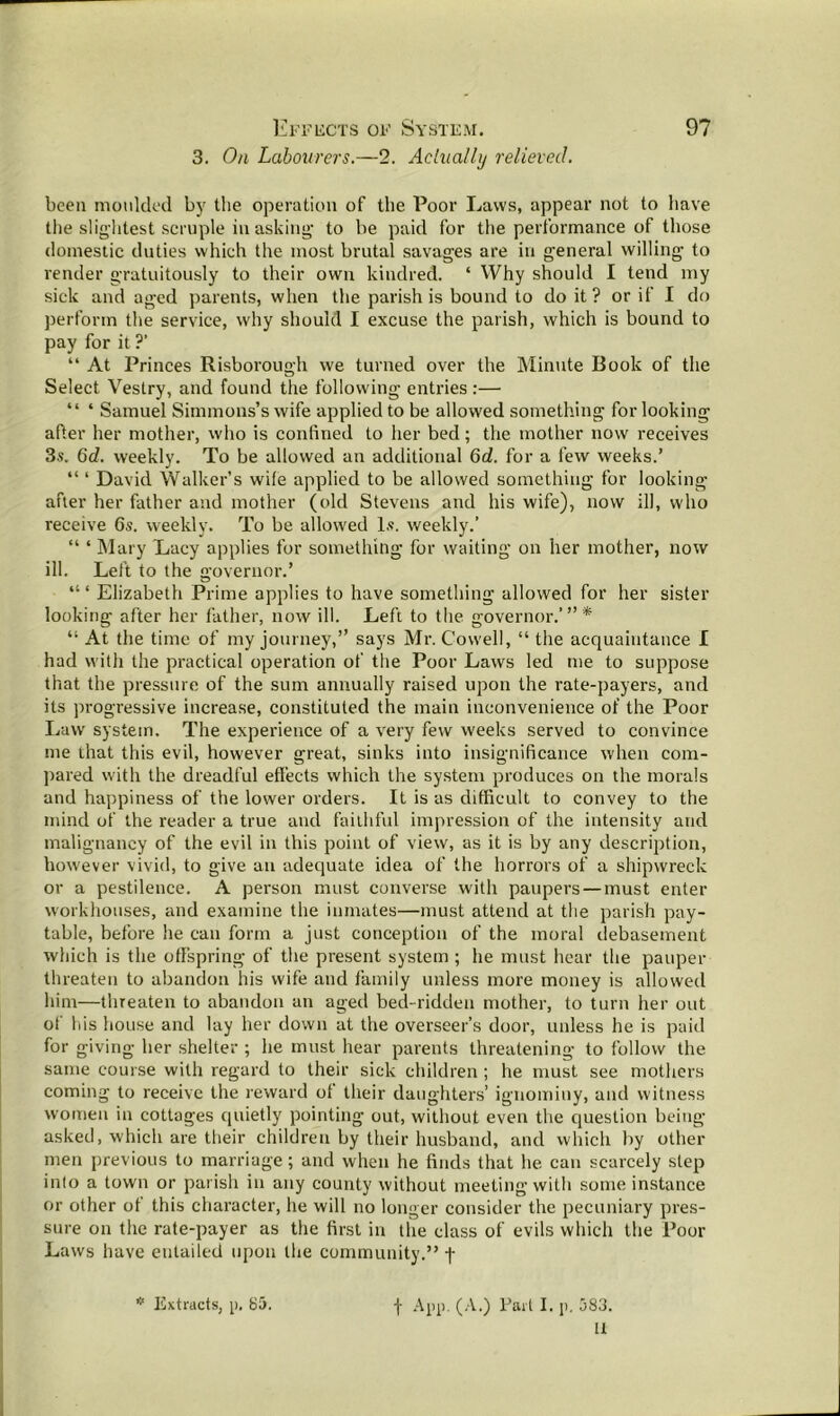 3. On Labourers.—2. Actually relieved. been moulded by the operation of the Poor Laws, appear not to have the slightest scruple in asking; to be paid for the performance of those domestic duties which the most brutal savages are in general willing to render gratuitously to their own kindred. ‘ Why should I tend my sick and aged parents, when the parish is bound to do it? or if I do perform the service, why should I excuse the parish, which is bound to pay for it ?’ “ At Princes Risborough we turned over the Minute Book of the Select Vestry, and found the following entries :— “ * Samuel Simmons’s wife applied to be allowed something for looking after her mother, who is confined to her bed; the mother now receives 3s. 6d. weekly. To be allowed an additional 6d. for a few weeks.’ “ ‘ David Walker’s wife applied to be allowed something for looking after her father and mother (old Stevens and his wife), now ill, who receive 6s. weekly. To be allowed Is. weekly.’ “ ‘ Mary Lacy applies for something for waiting on her mother, now ill. Left to the governor.’ “ ‘ Elizabeth Prime applies to have something allowed for her sister looking after her father, now ill. Left to the governor.’”* “ At the time of my journey,” says Mr. Cowell, “ the acquaintance I had with the practical operation of the Poor Laws led me to suppose that the pressure of the sum annually raised upon the rate-payers, and its progressive increase, constituted the main inconvenience of the Poor Law system. The experience of a very few weeks served to convince me that this evil, however great, sinks into insignificance when com- pared with the dreadful effects which the system produces on the morals and happiness of the lower orders. It is as difficult to convey to the mind of the reader a true and faithful impression of the intensity and malignancy of the evil in this point of view, as it is by any description, however vivid, to give an adequate idea of the horrors of a shipwreck or a pestilence. A person must converse with paupers — must enter workhouses, and examine the inmates—must attend at the parish pay- table, before he can form a just conception of the moral debasement which is the offspring of the present system ; he must hear the pauper threaten to abandon his wife and family unless more money is allowed him—threaten to abandon an aged bed-ridden mother, to turn her out of his house and lay her down at the overseer’s door, unless he is paid for giving her shelter ; he must hear parents threatening to follow the same course with regard to their sick children ; he must see mothers coming to receive the reward of their daughters’ ignominy, and witness women in cottages quietly pointing out, without even the question being- asked, which are their children by their husband, and which by other men previous to marriage; and when he finds that he can scarcely step into a town or parish in any county without meeting with some instance or other of this character, he will no longer consider the pecuniary pres- sure on the rate-payer as the first in the class of evils which the Poor Laws have entailed upon the community.” -j- It