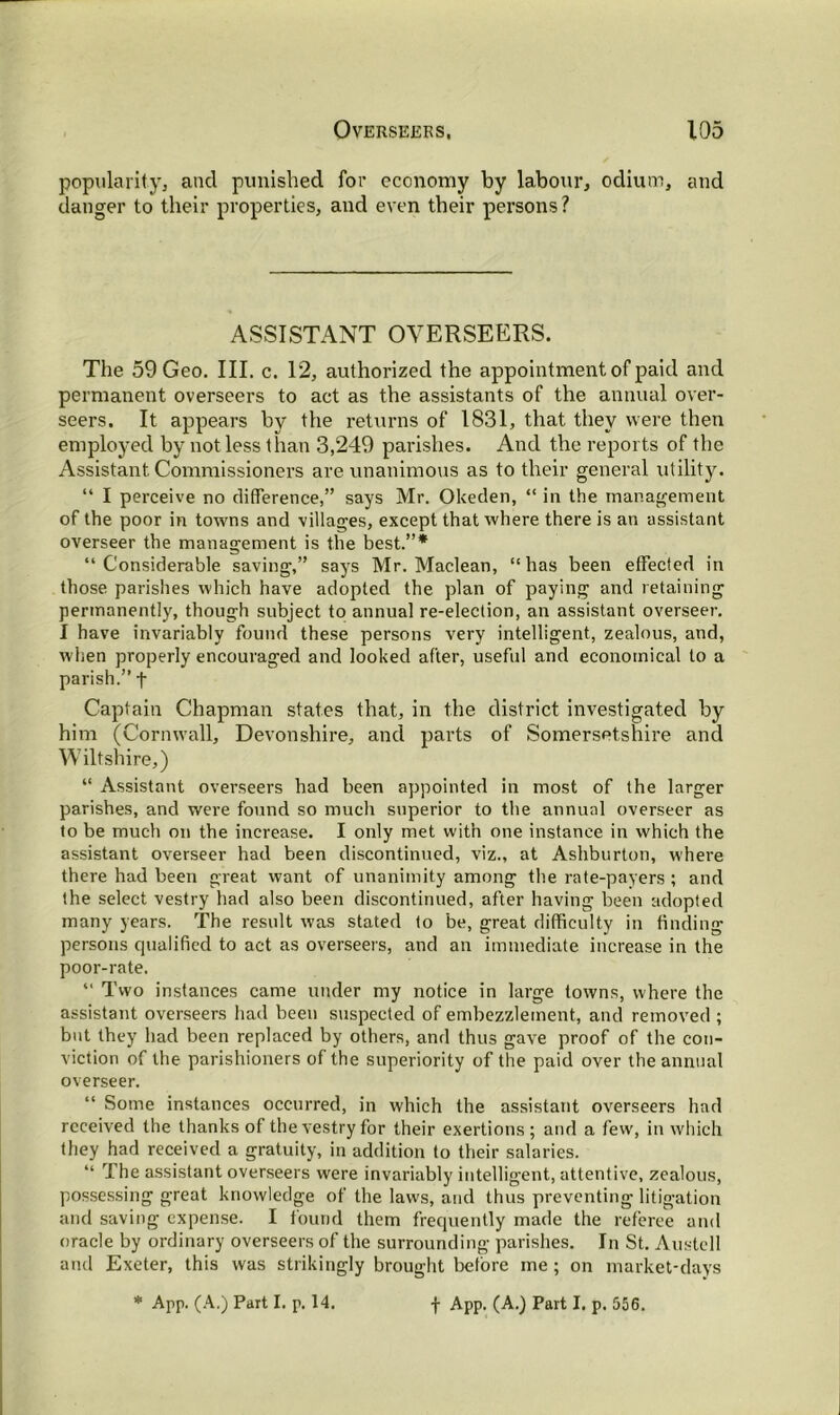 popularity, and punished for economy by labour, odium, and danger to their properties, and even their persons? ASSISTANT OVERSEERS. The 59 Geo. III. c. 12, authorized the appointment of paid and permanent overseers to act as the assistants of the annual over- seers. It appears by the returns of 1831, that they were then employed by not less than 3,249 parishes. And the reports of the Assistant Commissioners are unanimous as to their general utility. “ I perceive no difference,” says Mr. Okeden, “ in the management of the poor in towns and villages, except that where there is an assistant overseer the management is the best.”* “ Considerable saving,” says Mr. Maclean, “ has been effected in those parishes which have adopted the plan of paying and retaining permanently, though subject to annual re-election, an assistant overseer. I have invariably found these persons very intelligent, zealous, and, when properly encouraged and looked after, useful and economical to a parish.” f Captain Chapman states that, in the district investigated by him (Cornwall, Devonshire, and parts of Somersetshire and Wiltshire,) “ Assistant overseers had been appointed in most of the larger parishes, and were found so much superior to the annual overseer as to be much on the increase. I only met with one instance in which the assistant overseer had been discontinued, viz., at Ashburton, where there had been great want of unanimity among the rate-payers ; and the select vestry had also been discontinued, after having been adopted many years. The result was stated to be, great difficulty in finding persons qualified to act as overseers, and an immediate increase in the poor-rate. “ Two instances came under my notice in large towns, where the assistant overseers had been suspected of embezzlement, and removed ; but they had been replaced by others, and thus gave proof of the con- viction of the parishioners of the superiority of the paid over the annual overseer. “ Some instances occurred, in which the assistant overseers had received the thanks of the vestry for their exertions ; and a few, in which they had received a gratuity, in addition to their salaries. “ The assistant overseers were invariably intelligent, attentive, zealous, possessing great knowledge of the laws, and thus preventing litigation and saving expense. I found them frequently made the referee and oracle by ordinary overseers of the surrounding parishes. In St. Austell and Exeter, this was strikingly brought before me ; on market-days