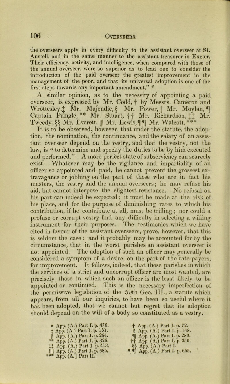 (he overseers apply in every difficulty to the assistant overseer at St. Austell, and in the same manner to the assistant treasurer in Exeter. Their efficiency, activity, and intelligence, when compared with those of the annual overseer, were so superior as to lead one to consider the introduction of the paid overseer the greatest improvement in the management of the poor, and that its universal adoption is one of the first steps towards any important amendment.” * A similar opinion, as to the necessity of appointing a paid overseer, is expressed by Mr. Codd, f by Messrs. Cameron and Wrottesley,J Mr. Majendie, § Mr. Power, || Mr. Moylan, Captain Pringle,** Mr. Stuart, fj- Mr. Richardson, Mr. Tweedy,§§ Mr. Everett,||[| Mr. Lewis, Mr. Walcott.*** It is to be observed, however, that under the statute, the adop- tion, the nomination, the continuance, and the salary of an assis- tant overseer depend on the vestry, and that the vestry, not the law, is “ to determine and specify the duties to be by him executed and performed.” A more perfect state of subserviency can scarcely exist. Whatever may be the vigilance and impartiality of an officer so appointed and paid, he cannot prevent the grossest ex- travagance or jobbing on the part of those who are in fact his masters, the vestry and the annual overseers; he may refuse his aid, but cannot interpose the slightest resistance. No refusal on his part can indeed be expected; it must be made at the risk of his place, and for the purpose of diminishing rates to which his contribution, if he contribute at all, must be trifling ; nor could a profuse or corrupt vestry find any difficulty in selecting a willing instrument for their purposes. The testimonies which we have cited in favour of the assistant overseers, prove, however, that this is seldom the case ; and it probably may be accounted for by the circumstance, that in the worst parishes an assistant overseer is not appointed. The adoption of such an officer may generally be considered a symptom of a desire, on the part of the rate-payers, for improvement. It follows, indeed, that those parishes in which the services of a strict and uncorrupt officer are most wanted, are precisely those in which such an officer is the least likely to be appointed or continued. This is the necessary imperfection of the permissive legislation of the 59th Geo. HI., a statute which appears, from all our inquiries, to have been so useful where it has been adopted, that we cannot but regret that its adoption should depend on the will of a body so constituted as a vestry. * App. (A.) Part I. p. 476. f App. (A.) Part I. p. 72. + App. (A.) Part I. p. 151. § App. (A.) Part I. p. 168. || App. (A.) Part I. p. 264. •[[ App. (A.) Part I. p. 280. ** App. (A.) Part I. p. 326. App. (A.)Part I. p. 413. App. (A.) Part I. p. 413. App. (A.) Part I. p. 280. ft App. (A.) Part I. p. 350. §§ App. (A.) Part I.