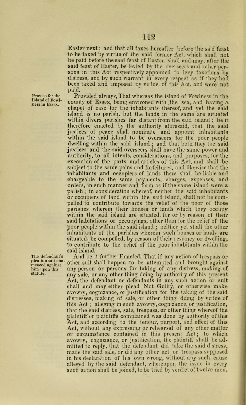 Proviso for the Island of Fowl, ness in Essex. The defendant’s plea inasuitcom- menced against him upon this statute. 112 Easter next; and that all taxes hereafter before I he said feast to be taxed by virtue of the said former Act, which shall not be paid before the said feast of Easter, shall and may, after the said feast of Easter, be levied by the overseers and other per- sons in this Act respectively appointed to levy taxations by distress, and by such warrant in every respect as if they had been taxed and imposed by virtue of this Act, and were not paid. Provided always, That whereas the island of Fowlness in the county of Essex, being environed with .the sea, and having a chapel of ease for the inhabitants thereof, and yet the said island is no parish, but the lands in the same are situated within divers parishes far distant from the said island ; be it therefore enacted by the authority aforesaid, that the said justices of peace shall nominate and appoint inhabitants within the said island to be overseers for the poor people dwelling within the said island ; and that both they the said justices and the said overseers shall have the same power and authority, to all intents, considerations, and purposes, for the execution of the parts and articles of this Act, and shall be subject to the same pains and forfeitures, and likewise that the inhabitants and occupiers of lands there shall be liable and chargeable to the same payments, charges, expenses, and orders, in such manner and form as if the same island were a parish; in consideration whereof, neither the said inhabitants or occupiers of land within the said island, shall not be com- pelled to contribute towards the relief of the poor of those parishes wherein their houses or lands which they occupy within the said island are situated, for or by reason of their said habitations or occupyings, other than for the relief of the poor people within the said island ; neither yet shall the other inhabitants of the parishes wherein such houses or lands are situated, be compelled, by reason of their resiancy or dwelling, to contribute to the relief of the poor inhabitants within the said island. And be it further Enacted, That if any action of trespass or other suit shall happen to be attempted and brought against any person or persons for taking of any distress, making of any sale, or any other thing doing by authority of this present Act, the defendant or defendants in any such action or suit shall and may either plead Not Guilty, or otherwise make avowry, cognizance, or justification for the taking of the said distresses, making of sale, or other thing doing by virtue of this Act ; alleging in such avowry, cognizance, or justification, that the said distress, sale, trespass, or other thing whereof the plaintiff or plaintiffs complained was done by authority of this Act, and according to the tenour, purport, and effect of this Act, without any expressing or rehearsal of any other matter or circumstance contained in this present Act; to which avowry, cognizance, or justification, the plaintiff shall be ad- mitted to reply, that the defendant did take the said distress, made the said sale, or did any other act or trespass supposed in his declaration of his own wrong, without any such cause alleged by the said defendant, whereupon the issue in every such action shall be joined, tube tried by verdict of t-reive men.
