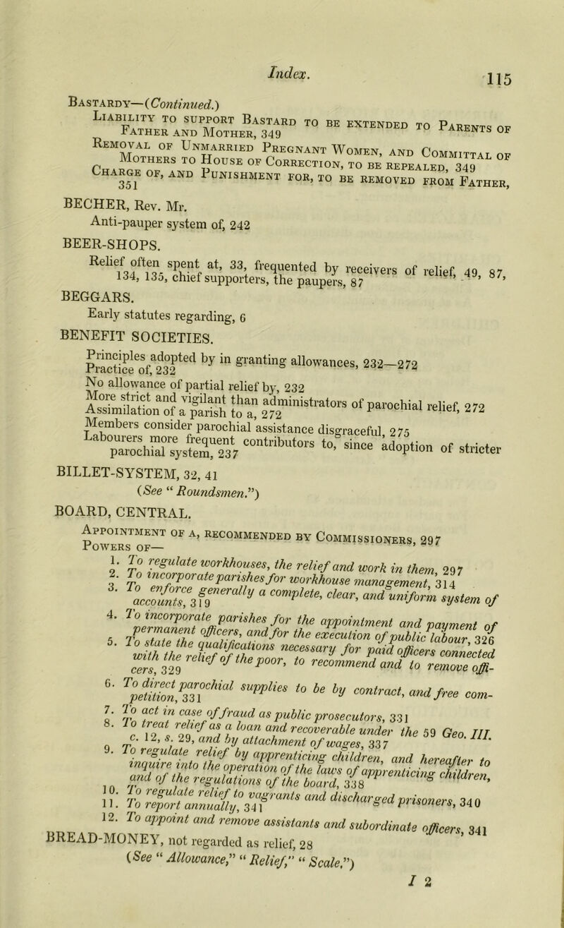 115 Bastardy—(Continued.) Liability to support Bastard to be extended to Parents ok Father and Mother, 349 parents of removal of Unmarried Pregnant Women, and Committal of Mothers to House of Correction, to be repealed 349 Charge of, and Punishment for, to be removed from Father, BECHER, Rev. Mr. Anti-pauper system of, 242 BEER-SHOPS. Rehef often spent at, 33 frequented by receivers of relief, 49 87 134, 13j, chief supporters, the paupers, 87 BEGGARS. Early statutes regarding, 6 BENEFIT SOCIETIES. PractiSeoU32ted ^ ^ granting allowances> 232-272 No allowance of partial relief by, 232 As?mMo“f IfS to “ Jdministrato,-* of parochial relief, 272 Members consider parochial assistance disgraceful 275 “>• *» adoption of stricter BILLET-SYSTEM, 32, 41 (See “ Roundsmen.”) BOARD, CENTRAL. Powers7 of— A’ REC0MMENDED BY Commissioners, 297 1. 7 o regulate workhouses, the relief and work in them 297 ?■ tnc°rPorate parishes for workhouse management 314 * \::izufraUv *<*«-. 4. To incorporate parishes for the appointment and payment of p rmanent officers, and for the execution of public labour 32 { nrsary for cers, 329 lef °fthe P0°r> to recommend and to remove offi- *• mpplies *>6e * «»»*- 7. 7o act in case of fraud as public prosecutors, 331 c A s rSefand I n recoverable ™der the 59 Geo. /// o rr ' s; lf' anf by attachment of wages, 337 11 Tn l6£Ufe rehqf,t0 vaSrants and discharged prisoners 34 n 11. Io report annually, 34i 6 pusoners, 340 12. To appoint and remove assistants and subordinate officers 341 BREAD-MONEY, not regarded as relief, 28 (See “ Allowance“ Relief « Scale f)