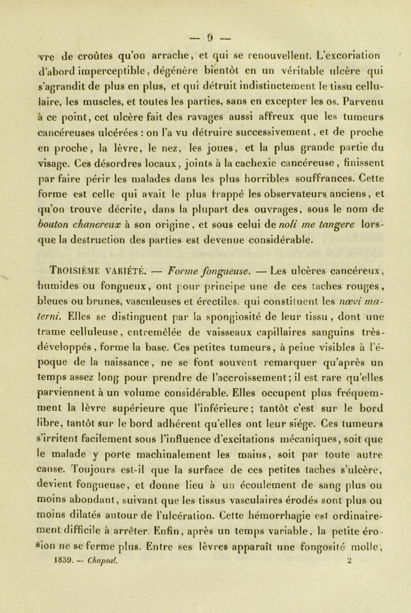 -vrc de croûtes qu’on arrache, et qui se renouvellent. L’excoriation d’abord imperceptible, dégénère bientôt en un véritable ulcère qui s’agrandit de plus en plus, et qui détruit indistinctement le tissu cellu- laire, les muscles, et toutes les parties, sans en excepter les os. Parvenu à ce point, cet ulcère fait des ravages aussi affreux que les tumeurs cancéreuses ulcérées : on l’a vu détruire successivement, et de proche en proche, la lèvre, le nez, les joues, et la plus grande partie du visage. Ces désordres locaux, joints à la cachexie cancéreuse, finissent par faire périr les malades dans les plus horribles souffrances. Cette forme est celle qui avait le plus frappé les observateurs anciens, et qu’on trouve décrite, dans la plupart des ouvrages, sous le nom de bouton chancreux à son origine, et sous celui de noli me tangere lors- que la destruction des parties est devenue considérable. TROISIÈME VARIÉTÉ. — Forme fongueuse. —Les ulcères cancéreux, humides ou fongueux, ont pour principe une de ces taches rouges, bleues ou brunes, vasculeuses et érectiles, qui constituent les nœvi ma- terni. Elles se distinguent par la spongiosité de leur tissu , dont une trame celluleuse, entremêlée de vaisseaux capillaires sanguins très- développés, forme la base. Ces petites tumeurs, à peine visibles à l é- poque de la naissance, ne se font souvent remarquer qu’après un temps assez long pour prendre de l’accroissement; il est rare qu’elles parviennent à un volume considérable. Elles occupent plus fréquem- ment la lèvre supérieure que l’inférieure; tantôt c’est sur le bord libre, tantôt sur le bord adhérent qu elles ont leur siège. Ces tumeurs s’irritent facilement sous l’influence d’excitations mécaniques, soit que le malade y porte machinalement les mains, soit par toute autre cause. Toujours est-il que la surface de ces petites taches s’ulcère, devient fongueuse, et donne lieu à. un écoulement de sang plus ou moins abondant, suivant que les tissus vasculaires érodés sont pdus ou moins dilatés autour de l’ulcération. Cette hémorrhagie est ordinaire- ment difficile à arrêter. Enfin, après un temps variable, la petite éro- sion ne se ferme plus. Entre ses lèvres apparaît une fongosité molle, 1839. — Chapsal. 2