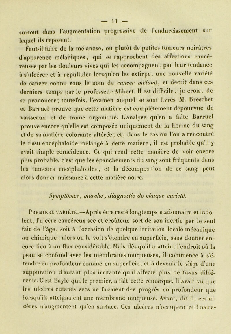 surtout dans l’augmentation progressive de l’endurcissement sur lequel ils reposent. Faut-il faire de la méianose, ou plutôt de petites tumeurs noirâtres d’apparence mélaniques, qui se rapprochent des affections cancé- reuses parles douleurs vives qui les accompagnent, par leur tendance à s’ulcérer et à repulluler lorsqu’on les extirpe, une nouvelle variété de cancer connu sous le nom de cancer mélané, et décrit dans ces derniers temps parle professeur Alibert. Il est difficile, je crois, de se prononcer; toutefois, l’examen auquel se sont livrés M. Breschet et Barruel prouve que cette matière est complètement dépourvue de vaisseaux et de trame organique. L’analyse qu’en a faite Barruel prouve encore qu’elle est composée uniquement de la fibrine du sang et de sa matière colorante altérée; et, dans le cas où l’on a rencontré le tissu encéphaloïde mélangé à cette matière, il est probable qu’il y avait simple coïncidence. Ce qui rend cette manière de voir encore plus probable, c’est que les épanchements du sang sont fréquents dans les tumeurs encéphaloïdes , et la décomposition de ce sang peut alors donner naissance à cette matière noire. Symptômes, marche, diagnostic de chaque variété. PREMIÈRE VARIÉTÉ.—Après être resté longtemps stationnaire et indo- lent, l’ulcère cancéreux sec et croûteux sort de son inertie par le seul fait de l’âge, soit à l’occasion de quelque irritation locale mécanique ou chimique : alors on le voit s’étendre en superficie, sans donner en- core lieu à un flux considérable. Mais dès qu’il a atteint l’endroit où la peau se confond avec les membranes muqueuses, il commence à s’é- tendre en profondeur comme en superficie, et à devenir le siège d’une suppuration d’autant plus irritante qu’il affecte plus de tissus diffé- rents. C’est Bayle qui, le premier, a fait cette remarque. 11 avait vu que les ulcères cutanés secs ne faisaient des progrès en profondeur que lorsqu’ils atteignaient une membrane muqueuse. Avant, dit-il, ces ul- cères n’augmentent qu’en surface. Ces ulcères n’occupent ordinaire-