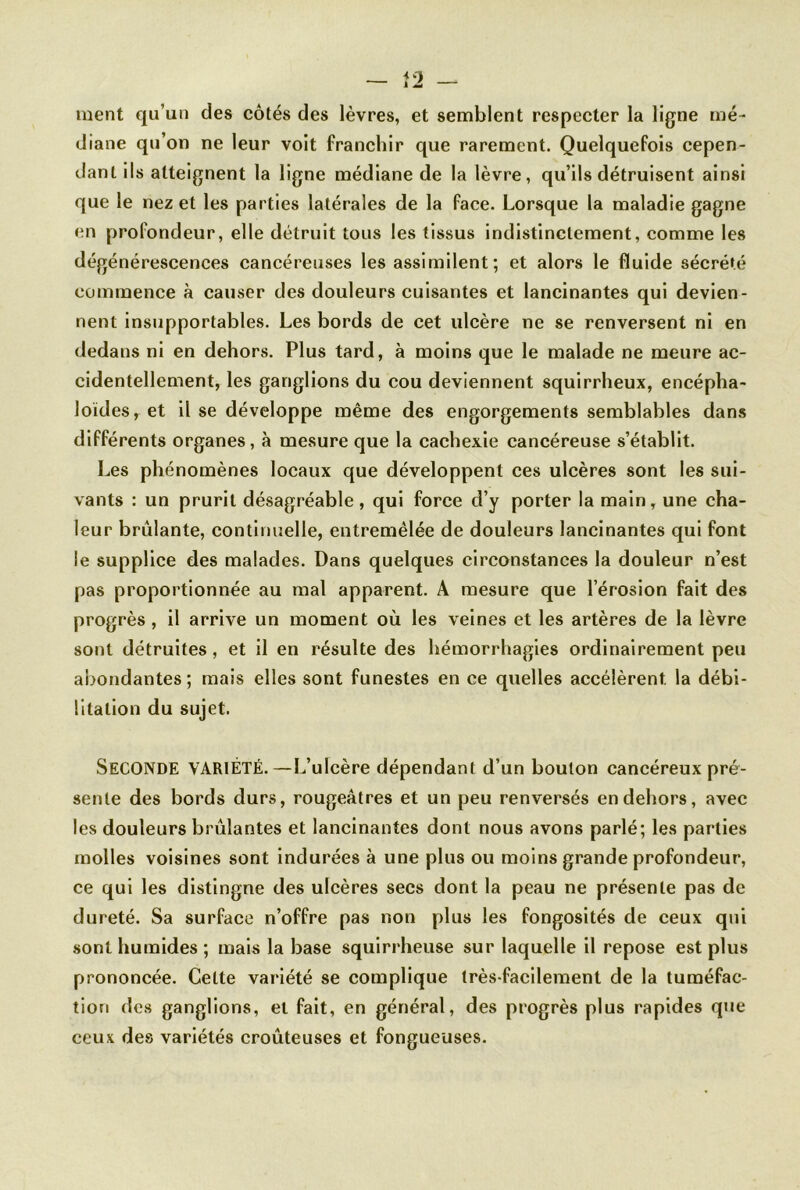 ment qu’un des côtés des lèvres, et semblent respecter la ligne mé- diane qu’on ne leur voit franchir que rarement. Quelquefois cepen- dant ils atteignent la ligne médiane de la lèvre, qu’ils détruisent ainsi que le nez et les parties latérales de la face. Lorsque la maladie gagne en profondeur, elle détruit tous les tissus indistinctement, comme les dégénérescences cancéreuses les assimilent; et alors le fluide sécrété commence à causer des douleurs cuisantes et lancinantes qui devien- nent insupportables. Les bords de cet ulcère ne se renversent ni en dedans ni en dehors. Plus tard, à moins que le malade ne meure ac- cidentellement, les ganglions du cou deviennent squirrheux, encépha- Joïdes, et il se développe même des engorgements semblables dans différents organes, à mesure que la cachexie cancéreuse s’établit. Les phénomènes locaux que développent ces ulcères sont les sui- vants : un prurit désagréable , qui force d’y porter la main, une cha- leur brûlante, continuelle, entremêlée de douleurs lancinantes qui font le supplice des malades. Dans quelques circonstances la douleur n’est pas proportionnée au mal apparent. A mesure que l’érosion fait des progrès , il arrive un moment où les veines et les artères de la lèvre sont détruites , et il en résulte des hémorrhagies ordinairement peu abondantes ; mais elles sont funestes en ce quelles accélèrent, la débi- litation du sujet. SECONDE variété.—L’ulcère dépendant d’un bouton cancéreux pré- sente des bords durs, rougeâtres et un peu renversés en dehors, avec les douleurs brûlantes et lancinantes dont nous avons parlé; les parties molles voisines sont indurées à une plus ou moins grande profondeur, ce qui les distingue des ulcères secs dont la peau ne présente pas de dureté. Sa surface n’offre pas non plus les fongosités de ceux qui sont humides ; mais la base squirrheuse sur laquelle il repose est plus prononcée. Cette variété se complique très-facilement de la tuméfac- tion des ganglions, et fait, en général, des progrès plus rapides que ceux des variétés croûteuses et fongueuses.