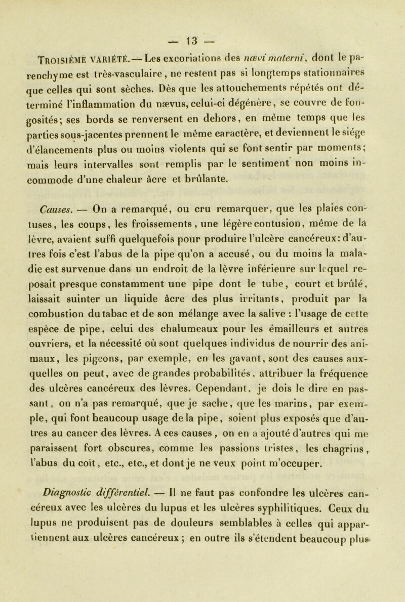 Troisième variété.—Les excoriations des nœvimaterni, dont le pa- renchyme est très-vasculaire, ne restent pas si longtemps stationnaires que celles qui sont sèches. Dès que les attouchements répétés ont dé- terminé l’inflammation du nævus,celui-ci dégénère, se couvre de fon- gosités; ses bords se renversent en dehors, en même temps que les parties sous-jacentes prennent le même caractère, et deviennent le siège d’élancements plus ou moins violents qui se font sentir par moments; mais leurs intervalles sont remplis par le sentiment non moins in- commode d’une chaleur âcre et brûlante. Causes. — On a remarqué, ou cru remarquer, que les plaies con- tuses, les coups, les froissements, une légère contusion, même de la lèvre, avaient suffi quelquefois pour produire l’ulcère cancéreux: d’au- tres fois c’est l’abus de la pipe qu’on a accusé, ou du moins la mala- die est survenue dans un endroit de la lèvre inférieure sur lequel re- posait presque constamment une pipe dont le tube, court et brûlé, laissait suinter un liquide âcre des plus irritants, produit par la combustion du tabac et de son mélange avec la salive : l’usage de celte espèce de pipe, celui des chalumeaux pour les émailleurs et autres ouvriers, et la nécessité où sont quelques individus de nourrir des ani- maux, les pigeons, par exemple, en les gavant, sont des causes aux- quelles on peut, avec de grandes probabilités, attribuer la fréquence des ulcères cancéreux des lèvres. Cependant, je dois le dire en pas- sant, on n’a pas remarqué, que je sache, que les marins, par exem- ple, qui font beaucoup usage delà pipe, soient plus exposés que d’au- tres au cancer des lèvres. A ces causes , on en a ajouté d’autres qui me paraissent fort obscures, comme les passions tristes, les chagrins, l’abus du coït, etc., etc., et dont je ne veux point m’occuper. Diagnostic différentiel. — Il ne faut pas confondre les ulcères can- céreux avec les ulcères du lupus et les ulcères syphilitiques. Ceux du lupus ne produisent pas de douleurs semblables à celles qui appar- tiennent aux ulcères cancéreux ; en outre ils s’étendent beaucoup plus-