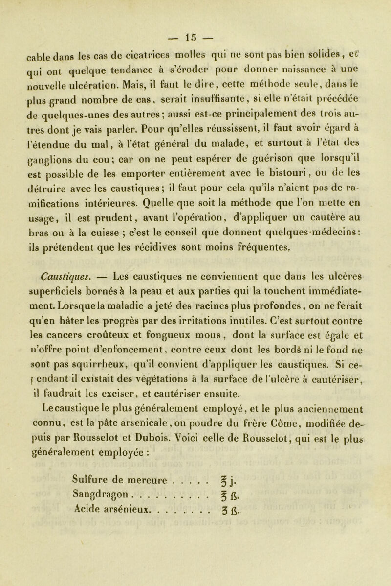 cable dans les cas de cicatrices molles qui ne sont pas bien solides, et qui ont quelque tendance à s’érodei* pour donner naissance à une nouvelle ulcération. Mais, il faut le dire, celte méthode seule, dans le plus grand nombre de cas, serait insuffisante, si elle n’était précédée de quelques-unes des autres; aussi est-ce principalement des trois au- tres dont je vais parler. Pour qu’elles réussissent, il faut avoir égard à l’étendue du mal, à l’état général du malade, et surtout à l’état des ganglions du cou; car on ne peut espérer de guérison que lorsqu’il est possible de les emporter entièrement avec le bistouri, ou de les détruire avec les caustiques; il faut pour cela qu’ils n’aient pas de ra- mifications intérieures. Quelle que soit la méthode que l’on mette en usage, il est prudent, avant l’opération, d’appliquer un cautère au bras ou à la cuisse ; c’est le conseil que donnent quelquesmédecins: ils prétendent que les récidives sont moins fréquentes, Caustiques. — Les caustiques ne conviennent que dans les ulcères superficiels bornés à la peau et aux parties qui la touchent immédiate- ment. Lorsque la maladie a jeté des racines plus profondes, on ne ferait qu’en hâter les progrès par des irritations inutiles. C’est surtout contre les cancers croûteux et fongueux mous, dont la surface est égale et n’offre point d’enfoncement, contre ceux dont les bords ni le fond ne sont pas squirrheux, qu’il convient d’appliquer les caustiques. Si ce- [ endant il existait des végétations à la surface de l’ulcère à cautériser, il faudrait les exciser, et cautériser ensuite. Lecaustique le plus généralement employé, et le plus anciennement connu, est la pâte arsenicale , ou poudre du frère Côme, modifiée de- puis par Rousselot et Dubois. Voici celle de Rousselot, qui est le plus généralement employée : Sulfure de mercure § j. Sangdragon ^ Acide arsénieux 3 ft.