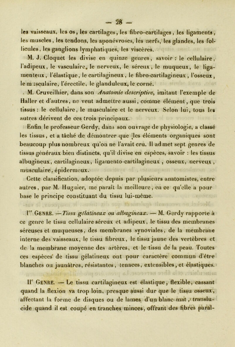 les vaisseaux, les os, les cartilages, les fi b ro-cartilages, les ligaments, les muscles, les tendons, les aponévroses, les nerfs, les glandes, les fol- licules. les ganglions lymphatiques, les viscères. M. J. Cloquet les divise en quinze genres, savoir: le cellulaire, l’adipeux, le vasculaire, le nerveux, le séreux, le muqueux, le liga- menteux, l’élastique, le cartilagineux , le fibro-cartilagineux , l’osseux, le musculaire, l’érectile, le glanduleux, le corné. M. Cruveilliier, dans son Anatomie descriptive, imitant l’exemple de Haller et d’autres, ne veut admettre aussi, comme élément, que trois tissus: le cellulaire, le musculaire et le nerveux. Selon lui, tous les autres dérivent de ces trois principaux. Enfin le professeur Gerdy, dans son ouvrage de physiologie, a classé les tissus, et a tâché de démontrer que [les éléments organiques sont beaucoup plus nombreux qu’on ne l’avait cru. Il admet sept genres de tissus généraux bien distincts, qu'il divise en espèces, savoir : les tissus albugineux, cartilagineux, ligamento-cartilagineux , osseux, nerveux, musculaire, épidermeux. Cette classification, adoptée depuis par plusieurs anatomistes, entre autres, par M. Huguier, me parait la meilleure, en ce qu’elle a pour base le principe constituant du tissu lui-même. Ier GENRE. —Tissu gélatineux ou albugineux. — M. Gerdy rapporte à ce genre le tissu cellulaire séreux et adipeux, le tissu des membranes séreuses et muqueuses, des membranes synoviales, de la membrane interne des vaisseaux, le tissu fibreux, le tissu jaune des vertèbres et de la membrane moyenne des artères, et le tissu de la peau. Toutes ces espèces* de tissu gélatineux ont pour caractère commun d’être blanches ou jaunâtres, résistantes, tenaces, extensibles, et élastiques. 11° Genre. — Le tissu cartilagineux est élastique, flexible, cassant quand la flexion va trop loin, presque aussi dur que le tissu osseux, affectant la forme de disques ou de lames d’un blanc mat, translu- cide quand il est coupé en tranches minces, offrant des fibres parai-