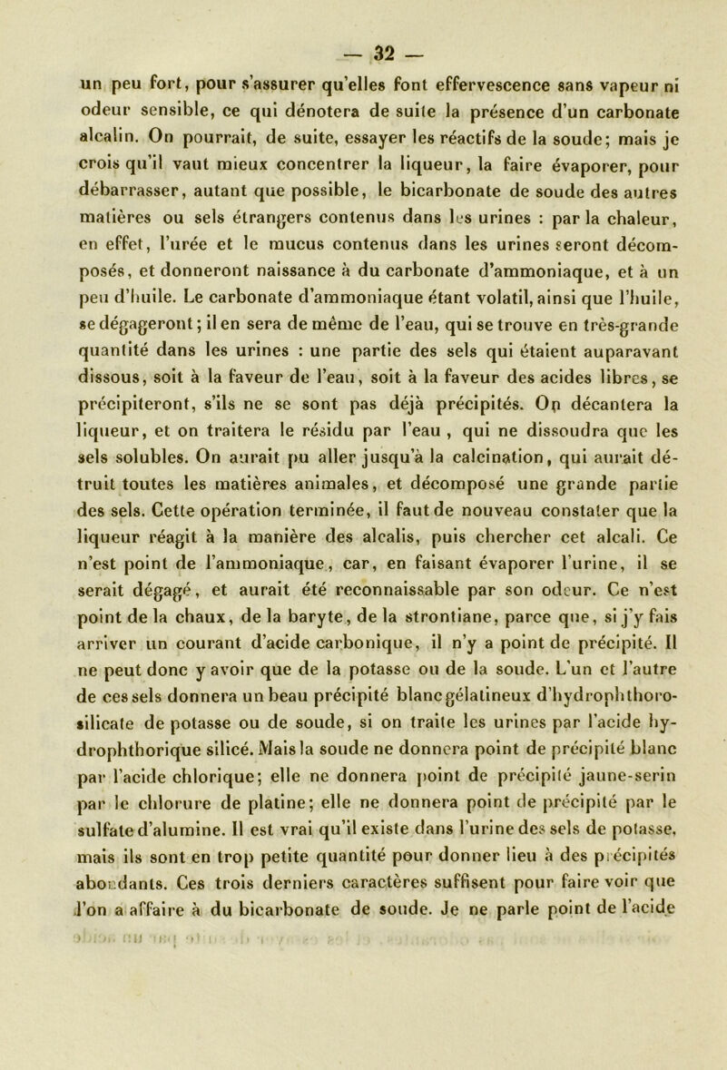 un peu fort, pour s’assurer qu’elles font effervescence sans vapeur ni odeur sensible, ce qui dénotera de suite la présence d’un carbonate alcalin. On pourrait, de suite, essayer les réactifs de la soude; mais je crois qu’il vaut mieux concentrer la liqueur, la faire évaporer, pour débarrasser, autant que possible, le bicarbonate de soude des autres matières ou sels étrangers contenus dans les urines : parla chaleur, en effet, l’urée et le mucus contenus dans les urines seront décom- posés, et donneront naissance à du carbonate d’ammoniaque, et à un peu d’huile. Le carbonate d’ammoniaque étant volatil, ainsi que l’huile, se dégageront ; il en sera de même de l’eau, qui se trouve en très-grande quantité dans les urines : une partie des sels qui étaient auparavant dissous, soit à la faveur de l’eau, soit à la faveur des acides libres, se précipiteront, s’ils ne se sont pas déjà précipités. 0(i décantera la liqueur, et on traitera le résidu par l’eau , qui ne dissoudra que les sels solubles. On aurait pu aller jusqu’à la calcination, qui aurait dé- truit toutes les matières animales, et décomposé une grande partie des sels. Cette opération terminée, il faut de nouveau constater que la liqueur réagit à la manière des alcalis, puis chercher cet alcali. Ce n’est point de l’ammoniaque, car, en faisant évaporer l’urine, il se serait dégagé, et aurait été reconnaissable par son odeur. Ce n’est point de la chaux, de la baryte, de la strontiane, parce que, si j’y fais arriver un courant d’acide carbonique, il n’y a point de précipité. Il ne peut donc y avoir que de la potasse ou de la soude. L’un et l’autre de ces sels donnera un beau précipité blanc gélatineux d’hydrophthoro- silicate de potasse ou de soude, si on traite les urines par l’acide hy- drophthorique silicé. Mais la soude ne donnera point de précipité blanc par l’acide chlorique; elle ne donnera point de précipité jaune-serin par le chlorure de platine; elle ne donnera point de précipité par le sulfate d’alumine. Il est vrai qu’il existe dans l’urine des sels de potasse, mais ils sont en trop petite quantité pour donner lieu à des précipités abondants. Ces trois derniers caractères suffisent pour faire voir que l’on a affaire à du bicarbonate de soude. Je ne parle point de l’acide U >K<