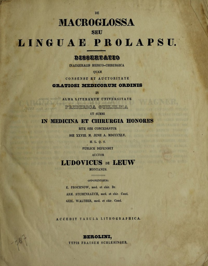 DE MACBOGLOSSA SEU LINGUA EPROIiAPSr. INAUGURALIS MEDICO-CHffiURGICA QUAM CONSENSU ET AUCTORITATE GRATXQSZ IKIEDXCORUM OZIDXNXS IN ■ ALMA LITERARUM UNIVERSITATE ,i-'i UT SUMMI IN MEDICINA ET CHIRURGIA HONORES RITE SIBI CONCEDANTUR DIE XXVniv M. JUNII A. MDCCCXLV. H. Lv Q. S. PUBLICE DEFENDET AUCTOR LUDOVICUS DE LEUW MONTANUS. opponentibus: E. PROCHNOW, med. et chir. Dr. ARM. STUBENRAUCH, med. et chir. Cand. GUIL. WALTHER^ med. et chir. Cand. ACCEDIT TABULA LITHOGRAPHICA. BEXIOLXNX, TYPIS FRATRUM SCHLESINGER.