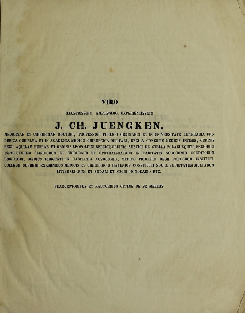 ILLUSTRISSraO, AMPLISSIMO, EXPERIENTISSIMO J. ce. JUENGKEN, MEDICINAE ET CHIRURGIAE DOCTORI, PROFESSORI PUBLICO ORDINARIO ET IN UNIVERSITATE LITTERARIA FRI- DERICA GUILELMA ET IN ACADEMIA MEDICO-CHIRURGICA MILITARI, REGI A CONSILIIS MEDICIS INTIMIS, ORDINIS REGII AQUILAE RUBRAE ET ORDINIS LEOPOLDINI BELGICI, ORDINIS SUECICI DE STELLA POLARI EQUITI, REGIORUM INSTITUTORUM CLINICORUM ET CHIRURGICI ET OPHTHALMIATRICI IN CARITATIS NOSOCOMIO CONDITORUM DIRECTORI, MEDICO DIRIGENTI IN CARITATIS NOSOCOMIO, MEDICO PRIMARIO REGII COECORUM INSTITUTI, COLLEGII SUPREMI EXAMINIBUS MEDICIS ET CHIRURGICIS HABENDIS CONSTITUTI SOCIO, SOCIETATUM MULTARUM LITTERARIARUM ET SODALI ET SOCIO HONORARIO ETC. PRAECEPTORIBUS ET FAUTORIBUS OPTIME DE SE MERITIS