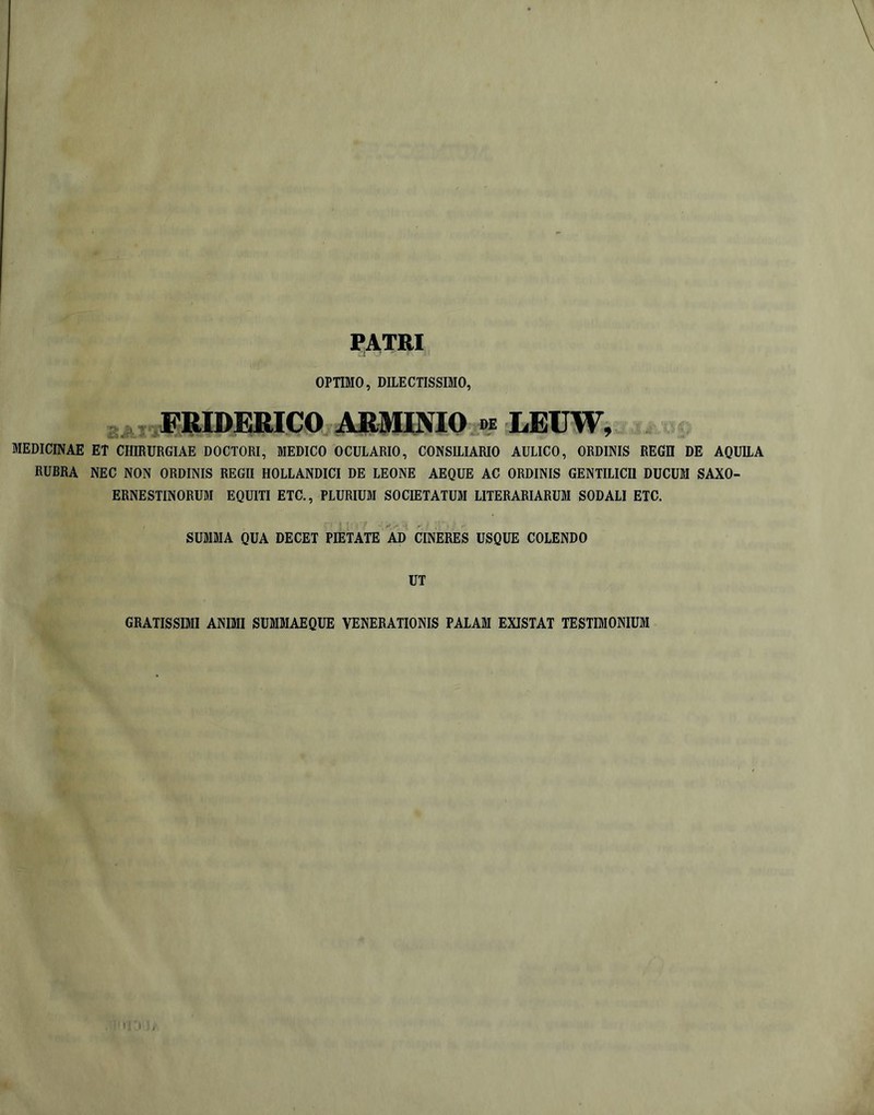 ?ATRI OPTIMO, DILECTISSIMO, V ®RIDEmCO Ajtwm DE LEUW, MEDICINAE ET CHIRURGIAE DOCTORI, MEDICO OCULARIO, CONSILIARIO AULICO, ORDINIS REGH DE AQUEA RUBRA NEC NON ORDINIS REGII HOLLANDICI DE LEONE AEQUE AC ORDINIS GENTILICII DUCUM SAXO- ERNESTINORUM EQUITI ETC., PLURIUM SOCIETATUM LITERARIARUM SODALI ETC. SUMMA QUA DECET PIETATE AD CINERES USQUE COLENDO UT GRATISSIMI ANIMI SUMMAEQUE VENERATIONIS PALAM EXISTAT TESTIMONIUM