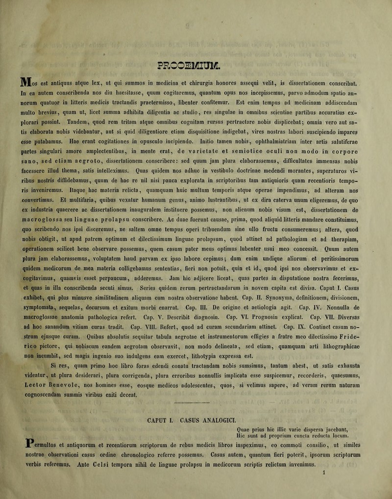 PROOEMim Udos est antiquus atque lex, ut qui summos in medicina et chirurgia honores assequi velit, is dissertationem conscribat. In ea autem conscribenda nos diu haesitasse, quum cogitaremus, quantum opus nos incepissemus, parvo admodum spatio an- norum quatuor in litteris medicis tractandis praetermisso, libenter confitemur. Est enim tempus ad medicinam addiscendam multo brevius, quam ut, licet summa adhibita diligentia ac studio, res singulae in omnibus scientiae partibus accuratius ex- plorari possint. Tandem, quod rem tritam atque omnibus cognitam rursus pertractare nobis displicebat; omnia vero aut sa- lis elaborata nobis videbantur, aut si quid diligentiore etiam disquisitione indigebat, vires nostras labori suscipiendo impares esse putabamus. Hae erant cogitationes in opusculo incipiendo. Initio tamen nobis, ophthalmiatriam inter artis salutiferae partes singulari amore amplectentibus, in mente erat, de varietate et semiotice oculi non modo in corpore sano, sed etiam aegroto, dissertationem conscribere: sed quum jam plura elaborassemus, difficultates immensas nobis facessere illud thema, satis intelleximus. Quas quidem nos adhuc in vestibulo doctrinae medendi morantes, superaturos vi- ribus nostris diffidebamus, quum de hac re nil nisi pauca explorata in scriptoribus tam antiquioris quam recenlioris tempo- ris inveniremus. Itaque hac materia relicta, quamquam huic multum temporis atque operae impendimus, ad alteram nos convertimus. Et multifaria, quibus vexatur humanum genus, animo lustrantibus, ut ex dira caterva unum eligeremus, de quo ex industria quaerere ac dissertationem inauguralem instituere possemus, non alienum nobis visum est, dissertationem de macroglossa seu linguae prolapsu conscribere. Ac duae fuerunt causae, prima, quod aliquid litteris mandare constituimus, quo scribendo nos ipsi disceremus, ne saltem omne tempus operi tribuendum sine ullo fructu consumeremus; altera, quod nobis obtigit, ut apud patrem optimum et dilectissimum linguae prolapsum, quod attinet ad pathologiam et ad therapiam, operationem scilicet bene observare possemus, quem casum paler meus optimus lubenter usui meo concessit. Quum autem plura jam elaborassemus, voluptatem haud parvam ex ipso labore cepimus; dum enim undique aliorum et peritissimorum quidem medicorum de mea materia colligebamus sententias, fieri non potuit, quin et id, quod ipsi nos observavimus et ex- cogitavimus, quamvis esset perpaucum, adderemus. Jam hic adjicere liceat, quas partes in disputatione nostra fecerimus, et quas in illa conscribenda secuti simus. Series quidem rerum pertractandarum in novem capita est divisa. Caput I. Casus exhibet, qui plus minusve similitudinem aliquam cum nostra observatione habent. Cap. II. Synonyma, definitionem, divisionem, symptomata, sequelas, decursum et exitum morbi enarrat. Cap. III. De origine et aetiologia agit. Cap. IV. Nonnulla de macroglossae anatomia pathologica refert. Cap. V. Describit diagnosin. Cap. VI. Prognosin explicat. Cap. VII. Diversas ad hoc sanandum vitium curas tradit. Cap. VIII. Refert, quod ad curam secundariam attinet. Cap. IX. Continet casum no- strum ejusque curam. Quibus absolutis sequitur tabula aegrotae et instrumentorum effigies a fratre meo dilectissimo Fride- rico pictore, qui nobiscum eandem aegrotam observavit, non modo delineata, sed etiam, quamquam arti lithographicae non incumbit, sed magis ingenio suo indulgens eam exercet, lithotypia expressa est. Si res, quam primo hoc libro foras edendi conatu tractandam nobis sumsimus, tantum abest, ut satis exhausta videatur, ut plura desiderari, plura corrigenda, plura erroribus nonnullis implicata esse suspicemur, recorderis, quaesumus. Lector Benevole, nos homines esse, eosque medicos adolescentes, quos, si velimus sapere, ad veram rerum naturam cognoscendam summis viribus eniti deceat. CAPUT I. CASUS ANALOGICI. Quae prius hic illic varie dispersa jacebant, Hic sunt ad proprium cuncta reducta locum. ermultos et antiquorum et recentiorum scriptorum de rebus medicis libros inspeximus, eo commoti consilio, ut similes nostrae observationi casus ordine chronologico referre possemus. Casus autem, quantum fieri poterit, ipsorum scriptorum verbis referemus. Ante Celsi tempora nihil de linguae prolapsu in medicorum scriptis relictum invenimus.