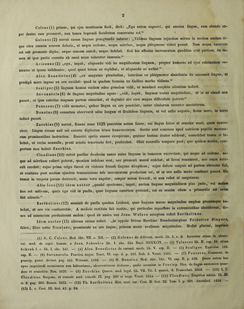 Celsus (1) primus, qui ejus mentiouem fecit, dicit: „Ego autem cognovi, qui succisa lingua, cum abunde su- per dentes eam promeret, non tamen loquendi facultatem consecutus est.“ Galenus (2) narrat casum linguae praegrandis naturae: „Vidimus linguam cujusdam mirum in modum auctam id- que citra omnem sensum doloris, ut neque oedema, neque scirrhus, neque phlegmone videri posset. Nam neque excavata est sub premente digito, neque sensum amisit, neque dolebat. Sed hic affectus incrementum quoddara erat partium, ita ta- men ut ipsa partis essentia ab omni noxa videretur immunis.“ Avicenna(3) „ego, inquit, aliquando vidi ita magnificatam linguam, propter humores ad ejus substantiam ve- nientes et ipsam imbibentes, quod quasi totum os replebat, et aliquando os exibat.“ Alex. Benedictus (4) „ex sanguinis plenitudine, interdum ex phlegmones abundantia ita excrescit lingua, ut prodigii more ingens ex ore excidat: quod in quadam foemina ex Gallico morbo vidimus.“ Scaliger (5) linguam homini cuidam adeo grandem vidit, ut mendacii suspicio silentium indicet. Savonarola(6) de linguae magnitudine agens: „vidi, inquit, linguam tantae magnitudinis, ut in os claudi non posset, et ipsa exterius magnam partem eminebat, et degluliri nisi cum magna difficultate poterati“ Peucerus(7) vidit neonatos, quibus lingua ex ore pendebat, instar vitulorum recenter mactatorum. Donatus (8) connatam observavit adeo longam et flexibilem linguam, ut vel nullo negotio, boum more, in nares induci posset. Zacchias(9) narrat, Romae anno 1628 puerulum natum fuisse, cui lingua latior et crassior esset, quam conve- niret. Lingua recens nati ori exserta digitorum trium transversorum. Suctio erat concessa apud nutricem papillis mamma- rum prominentibus instructam. Bimestri spatio annum exsuperans, quatuor tantum dentes ediderat, comedebat tamen et bi- bebat, et verba nonnulla, prout aetatis teneritudo fert, proferebat. Obiit nonnullo tempore post; quo quidem morbo, com- pertum non habuit Zacchias. Claudinus (10) refert puellae duodecim annos natae linguam in tumorem excrevisse, qui neque ad oedema, ne- que ad scirrhum referri poterat, quoniam indolens erat, nec prementi manui cedebat, ut fovea remaneret, nec sensu natu- rali carebat; cujus prima origo fuerat ex violenta frenuli linguae diruptione, cujus dolore sanguis ad partem attractus fuit, et continua post modum ejusdem transmissione tale incrementum productum est, ut in ore nullo modo contineri posset. Hic tumor in vespera parum decrescit, mane vero augetur, semper autem livescit, et non rubet ut sanguineus. Alio loco (11) idem auctor „quodsi spectemus, inquit, auctam linguae magnitudinem plus justo, vel malum hoc est nativum, quale ego vidi in puella, quae linguam exsertam gestabat, cui ea sensim etiam a primordio sui ortus fuit adaucta.“ Bartholinus (12) meminit de puella quadam Leidensi, quae linguam manus magnitudine amplam grossamque ha- bebat, ut ore vix contineretur. A medicis restituta fuit sanitas, qui particulas superfluas in extremitatibus absciderunt, do- nec ad consuetam perduxissent molem: quod ab amico suo Joan. AValaeo acceptum refert Bartholinus. Idem auctor (13) alterum casum refert. „In oppido Drisna Marchiae Brandenburgicae Friderico Singero, fabro, filius natus Nicolaus, prominente ex ore lingua, primum mucis avellanae magnitudine. Medici plurimi, imprimis (.1) A. C. Celsus. Med. libr. VII. c. XII. — (2) Galenus de dilferent. raorb. lib. I. c. 9. Invenitur etiam m obser- vat. med. de capit, human. a Joan. Schenkio lib. I. obs. 344. Basii. MDXXCIV. (3) Valescus lib. II. cap. 66. etiam Schenk 1. c. lib. I. obs. 347. — (4) Alex. Benedictus de curand. morb. lib. V. cap. II. — (5) Scaliger. Exercitat. 199. cap. n. — (6) Savonarola. Practica major. Tract. YI. cap. 6. p. 103. Rub. 5. Venet. 1561. (7) Peucerus. Commenl. de praecip. gener, divinat, pag. 442. Wittemb. 1580. — (8) M. Donatus. Med. chir. libr. VI. cap. II. p. 620. Quum autem hoc opus inspiciendi occasionem non habuerimus, observationem dedimus, qualis invenitur in Froriep. Diss. de lingua anatomica quae dam et scmiotice. Bon. 1828. — (9) Zacchias. Quacst. med. legal. lib. VII. Tit. I. quaest. 9. Francofurt. 1666. (10) J. C. Claudinus. Respons. et consuit, med. consuit. IX. pag. 208 et sequ. Venet. 1644. (11) Claudinus. Empirica ration. lib. III. c. 6. pag. 603. Bonon. 1653. — (12) Th. Bartholinus. Hist. aiiat. rar. Cent. II. hist. 22. Tom. I. p. 203. Amstelod. 16o4. — (13) L. c. Cent. III. hist. 43. p. 84.