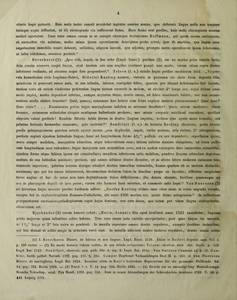 stincte loqui potuerit. Huic malo instar cumuli accedebat ingratus omnino mucus, quo deformis lingua nullo non tempore tantaque copia diffluebat, ut illi abstergendo vix sufficerent lintea. Haec facies erat puellae, huic malo chirurgicam manum mederi oportebat. Unus inter omnes curam in se suscipit chirurgus dexterrimus Hoffmann, qui quum casum rarissimum, ab auctoribus vix notatum, multo minus ipsam operationem descriptam probe sciret, ipse de machina, qua lingua inter amputandum immobilis teneri deberet, sollicitus, aliquam invenit, qua adjutus, prompta manu operationem ipsam felicissimo, ut infra videbimus, successu perfecit.“ Re verhorst (1): „Ipse vidi, inquit, in hac urbe (Lugd. Batav.) puellam (2), cui ex morbo prius tumida facta, dein sensim crescere coepit lingua, sicut tandem ore non amplius contineri posset non modo, verum etiam supra dentes inferiores reclinata, ad sternum usque fere propenderet.“ Trioen (1. c.) deinde hujus puellae mentionem fecit; ,,Virgun- cula honestissimi civis Lugduno-Batavi, Diderici Kasting nomine, vietoris in postrema sic dicta fossa degentis filia, quindecim in praesenti annos nata, in sua infantia, intensa corripitur febre, quacum per aliquot hebdomadas fuit luctata, tandem vero ab eadem vindicatae pedetentim lingua tantam excrevit in molem, ut circiter 4 longa ore, cujus rictum omni modo implet, mento dependeat inferius, eamque argentea theca, oneris causa, ad fabre concinnata fulcire, nec non occur- rentium oculis abdere teneatur! Quid, quaeso, consensus hoc habeat cum febre explosa materie phaenomenum? Quae haec? Quae crisis? . . . Examinemus potius hujus macroglossae indolem ac miremur facultates! Qucis aerem moderari, voces formare, sermonem articulatim eloquio neutiquam balbutiente proferre, nec minus corporis nutritioni consulere, quolibet stupente valeat perfecte! Eandem litteras labiis iterum in dentes linguae impulsu, tertium ejus apicis motu tremulo, aut palatum feriendo formandas eiiunciare, quis crederet?“ Sandifort (1. c.) de historia Kasting disserens, quum haecce puella quinquagesimum ejuartum aetatis ageret annum „non displicebit, inquit, verbo notasse, oris rictum, 3 adaequantem, perfecte repleri ejusdem latitudinis lingua, hanc ad longitudinem ferme 4% pollicis ex ore dependere; superficiem ipsius, muco semper madidam, inaequalem admodum, atque tuberculatam esse; labium inferius maxime elongatum, ad trium polli- cum longitudinem sese extendere, hujus marginem non aequabilem esse, sed ex eodem exsurgere duas eminentias, rotundulas, ejusdem ferme atque labium ipsum est crassitudinis; maxillam inferiorem satis mobilem, pondere linguae admodum depressa, multum de sua latitudine amisisse; periisse, qui omnes adfuisse dentes dicuntur, et in altero latere molarem cariosum tan- tummodo superesse; palatum osseum denique obsideri duobus tumoribus rotundulis, fissura quadam ab se invicem distinctis; maximum, quo per tot annos laboraverat, incommodum dolorem faisse in faucibus prope os hyoides; afflictam saepissime fuisse angina et hac de causa non raro deglutitionem fuisse difficiliorem; illo dolore absente, facillime quaecunque ex ore in pharyngem depelli ab ipsa posse; vocem rite formare hanc miseram, et commode satis loqui.“ VanDoeveren (3) ad historiam hujus miserae puellae Leidensis adfert: „Bertlia Kasting ultimis suae vitae annis in rebus angustis versata, recepta fuit in orphanotrophium Romano-Catholicum, ubi anno 1806 mortua est, aetate ferme octogenaria.“ In collectione praeparatorum anatomico-pathologicorum caput hujus feminae, una cum theca, qua totam per vitam lingua contegebatur, observatum est. Bjerkander (4) casum huncce refert: „Maria, Joannis filia apud Grefback anno 1743 nascebatur, linguam paulo majorem quam infantibus solito habens. Tres vero annos nata variolis corripiebatur, post quas lingua ita increvit, ut \ longa et 2“ lata extra os penderet. In maxilla superiore omnes dentes regulares, exceptis dentibus incisoribus, qui late distant et solito magis in arteriora versi sunt. In maxilla inferiore dentes molares regulares, dentes canini solito (1) J. Reverhorst. Dissert. de fabrica et usu linguae. Lugd. Batav. 1739. Etiam in Ilalleri disputat, anat. Vol. 1. p. 100 exstat. — (2) Ex morbi liistoria videtur eadem, de qiia deinde scripserunt: Trioen: observat, med. chir. fascic. p. 142. Lugd. Bat. 1743. Sandifort, observat, anat. path. libr. 4. cap. 9. Lugd. Bat. 1781. Van Swicteii Comment. ad. §. 55. Gau- bius, Instit. patliol. Norimb. 1787. pag. 131. §. 261. Camper Haarlcmer Verhandelingcn Deel II. p. 263. et van Doeveren Dissert. dc niacroglossa. Lugd. Bat. 1824. Invenitur etiam in Rusfs kritischem Repertorium fiir die gesammte Hcilkunde. Bd. 14. pag. 332. Berlin 1826. — (3) Rust. 1. c. T. 14. pag. 334. Bcrlin 1826. — (4) Bericbt om en omvanligt liing Mcnniskotimga. Svenska Vetcnskap. acad. Nya HandI. 1789. pag. 156. Item in neuen Abhandlungen der Schwedisclieu Acadeniie 1789. T. 10. p. 142. Leipzig 1791.