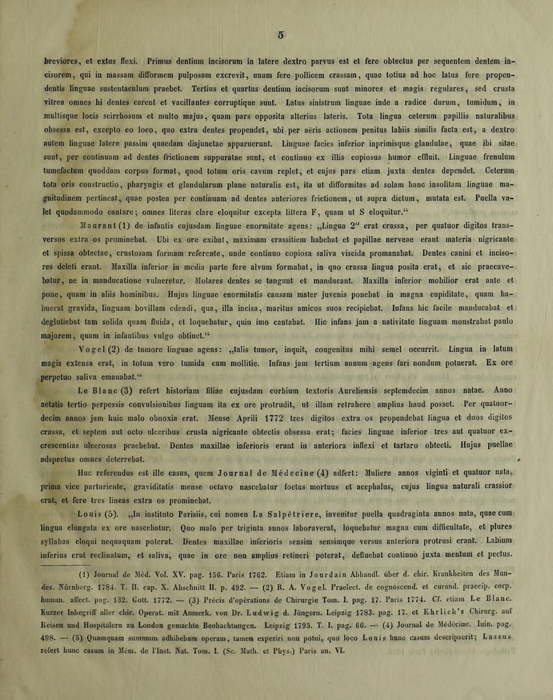 breviores, et extus flexi. Primus dentium incisorum in latere dextro parvus est et fere obtectus per sequentem dentem in- cisorem, qui in massam difFonnem pulposam excrevit, unum fere pollicem crassam, quae totius ad hoc latus fere propen- dentis linguae sustentaculum praebet. Tertius et quartus dentium incisorum sunt minores et magis regulares, sed crusta vitrea omnes hi dentes carent et vacillantes corruptique sunt. Latus sinistrum linguae inde a radice durum, tumidum, in multisque locis scirrhosum et multo majus, quam pars opposita alterius lateris. Tota lingua ceterum papillis naturalibus obsessa est, excepto eo loco, quo extra dentes propendet, ubi per aeris actionem penitus labiis similis facta est, a dextro autem linguae latere passim quaedam disjunctae apparuerunt. Linguae facies inferior inprimisque glandulae, quae ibi sitae sunt, per continuam ad dentes frictionem suppuratae sunt, et continuo ex illis copiosus humor effluit. Linguae frenulum tumefactum quoddam corpus format, quod totum oris cavum replet, et cujus pars etiam juxta dentes dependet. Ceterum tota oris constructio, pharyngis et glandularum plane naturalis est, ita ut dilformitas ad solam hanc insolitam linguae ma- gnitudinem pertineat, quae postea per continuam ad dentes anteriores frictionem, ut supra dictura, mutata est. Puella va- let quodammodo cantare; omnes literas clare eloquitur excepta littera F, quam ut S eloquitur.“ ]llaurant(lj de infantis cujusdam linguae enormitate agens: ,,Lingua 2“ erat crassa, per quatuor digitos trans- versos extra os prominebat. Ubi ex ore exibat, maximam crassitiem habebat et papillae nerveae erant materia nigricante et spissa obtectae, crustosam formam referente, unde continuo copiosa saliva viscida promanabat. Dentes canini et inciso- res deleti erant. Maxilla inferior in media parte fere alvum formabat, in quo crassa lingua posita erat, et sic praecave- batur, ne in manducatione vulneretur. Molares dentes se tangunt et manducant. Maxilla inferior mobilior erat ante et pone, quam in aliis hominibus. Hujus linguae enormitatis causam mater juvenis ponebat in magna cupiditate, quam ha- buerat gravida, linguam bovillam edendi, qua, illa incisa, maritus amicos suos recipiebat. Infans hic facile manducabat et degluliebat tam solida quam fluida, et loquebatur, quin imo cantabat. Hic infans jam a nativitate linguam monstrabat paulo majorem, quam in infantibus vulgo oblinet.“ Vogel(2) de tumore linguae agens: ,,talis tumor, inquit, congenitus mihi semel occurrit. Lingua in latum magis extensa erat, in totum vero tumida cum mollitie. Infans jam tertium annum agens fari nondum potuerat. Ex ore perpetuo saliva emanabat.“ Le Blanc(3) refert historiam filiae cujusdam corbium textoris Aureliensis septemdecim annos natae. Anno aetatis tertio perpessis convulsionibus linguam ita ex ore protrudit, ut illam retrahere amplius haud posset. Per quatuor- decim annos jam huic malo obnoxia erat. Mense Aprili 1772 tres digitos extra os propendebat lingua et duos digitos crassa, et septem aut octo ulceribus crusta nigricante obtectis obsessa erat; facies linguae inferior tres aut quatuor ex- crescentias ulcerosas praebebat. Dentes maxillae inferioris erant in anteriora inflexi et tartaro obtecti. Hujus puellae adspectus omnes deterrebat. # Huc referendus est ille casus, quem Journal de Medecine (4) adfert: Muliere annos viginti et quatuor nata, prima vice parturiente, graviditatis mense octavo nascebatur foetus mortuus et acephalus, cujus lingua naturali crassior erat, et fere tres lineas extra os prominebat. Louis (5). „In instituto Parisiis, cui nomen La Salpetriere, invenitur puella quadraginta annos nata, quae cum lingua elongata ex ore nascebatur. Quo malo per triginta annos laboraverat, loquebatur magna cum difficultate, et plures syllabas eloqui nequaquam poterat. Dentes maxillae inferioris sensim sensimque versus anteriora protrusi erant. Labium inferius erat reclinatum, et saliva, quae in ore non amplius retineri poterat, defluebat continuo juxta mentum et pectus. (1) Journal de Med. Vol. XV. pag. 156. Paris 1762. Etiam in Jourdain AbhandI. iiber d. chir. Kranldieiten des Mun- des. Aurnberg. 1784. T. II. cap. X. Abschnitt II. p. 492. — (2) R. A. Vogel. Praelect. de cognoscend. et curand. praeelp. corp. Imman. alTect. pag. 132. Gott. 1772. — (^3) Precis d’operations de Chirurgie Tora. I. pag. 17. Paris 1774. Cf. etiam Le Blanc. Kurzer Inbegriff aller chir. Operat, mit Anmerk. von Dr. Ludwig d. Jungern, Leipzig 1783. pag. 17. et Ehrlich’s Chirurg. auf Reisen und Hospitalem zu London gemaclite Beobachtungen. Leipzig 1795. T. I. pag. 66. — (4) Journal de Medecine. luin. pag. 498. — (5) Quamquam summam adhibebam operam, tamen experiri non potui, quo loco Louis hunc casum descripserit; Lassus refert hunc casura in Mem. de ITnst. Nat. Tom. I. (Sc. Math. ct Phys.) Paris an. VI.