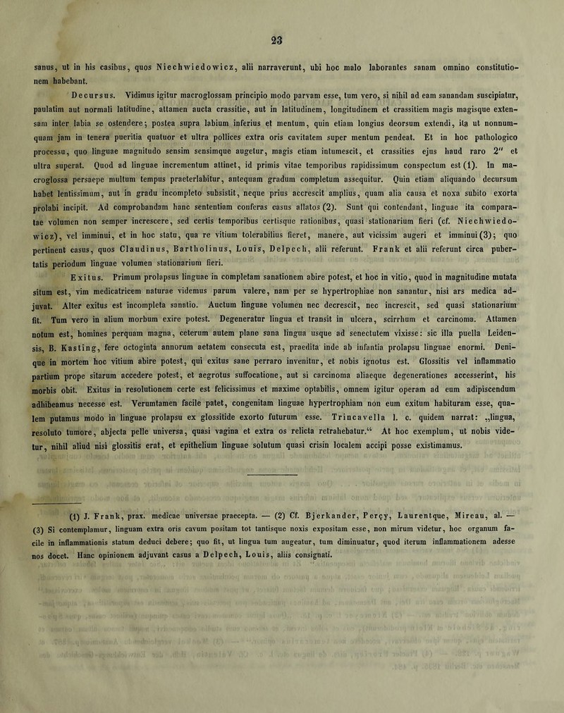 sanus, ut in his casibus, quos Niechwiedowicz, alii narraverunt, ubi hoc malo laborantes sanam omnino constitutio- nem habebant. Decursus. Vidimus igitur macroglossam principio modo parvam esse, tum vero, si nihil ad eam sanandam suscipiatur, paulatim aut normali latitudine, attamen aucta crassilie, aut in latitudinem, longitudinem et crassitiem magis magisque exten- sam inter labia se ostendere; postea supra labium inferius et mentum, quin etiam longius deorsum extendi, ilg ut nonnum- quam jam in tenera pueritia quatuor et ultra pollices extra oris cavitatem super mentum pendeat. Et in boc pathologico processu, quo linguae magnitudo sensim sensimque augetur, magis etiam intumescit, et crassities ejus haud raro 2 et ultra superat. Quod ad linguae incrementum attinet, id primis vitae temporibus rapidissimum conspectum est (1). In ma- croglossa persaepe multum tempus praeterlabitur, antequam gradum completum assequitur. Quin etiam aliquando decursum habet lentissimum, aut in gradu incompleto subsistit, neque prius accrescit amplius, quam alia causa et noxa subito exorta prolabi incipit. Ad comprobandam hanc sententiam conferas casus allatos (2). Sunt qui contendant, linguae ita compara- tae volumen non semper increscere, sed certis temporibus certisqiie rationibus, quasi stationarium fieri (cf. Niechwiedo- wicz), vel imminui, et in hoc statu, qua re vitium tolerabilius fieret, manere, aut vicissim augeri et imminui(3); quo pertinent casus, quos Claudinus, Bartholinus, Louis, Delpech, alii referunt. Frank et alii referunt circa puber- tatis periodum linguae volumen stationarium fieri. Exitus. Primum prolapsus linguae in completam sanationem abire potest, et hoc in vitio, quod in magnitudine mutata situm est, vim medicatricem naturae videmus parum valere, nam per se hypertrophiae non sanantur, nisi ars medica ad- juvat. Alter exitus est incompleta sanatio. Auctum linguae volumen nec decrescit, nec increscit, sed quasi stationarium fit. Tum vero in alium morbum exire potest. Degeneratur lingua et transit in ulcera, scirrhum et carcinoma. Attamen notum est, homines perquam magna, ceterum autem plane sana lingua usque ad senectutem vixisse: sic illa puella Leiden- sis, B. Kasting, fere octoginta annorum aetatem consecuta est, praedita inde ab infantia prolapsu linguae enormi. Deni- que in mortem hoc vitium abire potest, qui exitus sane perraro invenitur, et nobis ignotus est. Glossitis vel inflammatio partium prope sitarum accedere potest, et aegrotus suffocatione, aut si carcinoma aliaeque degenerationes accesserint, his morbis obit. Exitus in resolutionem certe est felicissimus et maxime optabilis, omnem igitur operam ad eum adipiscendum adhibeamus necesse est. Verumtamen facile patet, congenitam linguae hypertrophiam non eum exitum habituram esse, qua- lem putamus modo in linguae prolapsu ex glossitide exorto futurum esse. Trincavella 1. c. quidem narrat: „lingua, resoluto tumore, abjecta pelle universa, quasi vagina et extra os relicta retrahebatur.“ At hoc exemplum, ut nobis vide- tur, nihil aliud nisi glossitis erat, et epithelium linguae solutum quasi crisin localem accipi posse existimamus. (1) J. Frank, prax. medicae universae praecepta. — (2) Cf. Bjerkander, Per^y, Laurentque, Mireau, al. — (3) Si contemplamur, linguam extra oris cavum positam tot tantisque noxis expositam esse, non mirum videtur, hoc organum fa- cile in inflammationis statum deduci debere; quo fit, ut lingua tum augeatur, tum diminuatur, quod iterum inflammationem adesse nos docet. Hanc opinionem adjuvant casus a Delpech, Louis, aliis consignati.