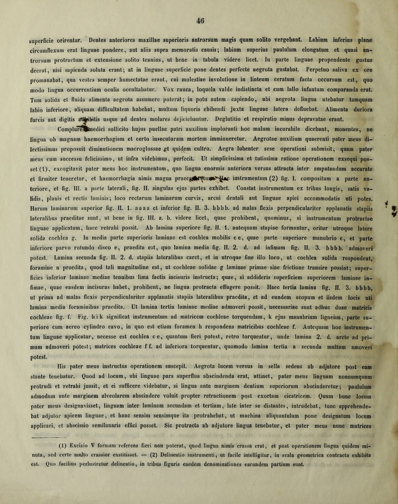 superficie orirentur. Dentes anteriores maxillae superioris antrorsum magis quam solito vergebant. Labium inferius plane circumflexum erat linguae pondere, aut aliis supra memoratis causis; labium superius paululum elongatum et quasi an- trorsum protractum et extensione solito tenuius, ut bene in tabula videre licet. In parte linguae propendente gustus deerat, nisi sapienda soluta erant; at in linguae superficie pone dentes perfecte aegrota gustabat. Perpetuo saliva ex ore promanabat, qua vestes semper bumectatae erant, cui molestiae involutione in linteum ceratum facta occursum est, quo modo lingua occurrentium oculis occultabatur. Vox rauca, loquela valde indistincta et cum lallo infantum comparanda erat. Tum solida et fluida alimenta aegrota assumere poterat; in potu autem capiendo, ubi aegrota lingua utebatur tamquam labio inferiore, aliquam difficultatem habebat, multum liquoris ebibendi juxta linguae latera defluebat. Alimenta duriora furcis aut digitis ati^ibitis usque ad dentes molares dejiciebantur. Deglutitio et respiratio minus depravatae erant. Complurevnedici sollicito hujus puellae patri auxilium imploranti hoc malum incurabile dicebant, monentes, ne lingua ob magnam haemorrhagiam et certo insecuturam mortem imminueretur. Aegrotae auxilium quaerenti pater meus di- lectissimus proposuit diminutionem macroglossae .fit quidem cultro. Aegra lubenter sese operationi submisit, quam pater meus cum successu felicissimo, ut infra videbimus, perfecit. Ut simplicissima et tutissima ratione operationem exsequi pos- set (1), excogitavit pater meus hoc instrumentum, quo lingua enormis anteriora versus attracta inter amputandum accurate et firmiter teneretur, et haemorrhagia nimis magna praecjlitf^uipi^^gijip instrumentum (2) lig. I. compositum a parte an- teriore, et fig. III. a parte laterali, fig. II. singulas ejus partes exhibet. Constat instrumentum ex tribus longis, satis va- lidis, planis et rectis laminis; loco rectarum laminarum curvis, arcui dentali aut linguae apici accommodatis uti potes. Harum laminarum superior fig. II. 1. aaaa et inferior fig. II. 3. bbbb. ad malas flexis perpendiculariter applanatis stapiis lateralibus praeditae sunt, ut bene in fig. III. a. b. videre licet, quae prohibent, quominus, si instrumentum protractae linguae applicatum, haec retrahi possit. Ab lamina superiore fig. II. 1. antequam stapiae formantur, oritur utroque latere solida cochlea g. In media parte superioris laminae est cochlea mobilis ce, quae parte superiore manubrio c, et parte inferiore parvo rotundo disco e, praedita est, quo lamina media fig. II. 2. d. ad infimam fig. II. 3. bbbb. admoveri potest. Lamina secunda fig. II. 2. d. stapiis lateralibus caret, et in utroque fine illo loco, ut cochlea solida respondeat, foramine n praedita, quod tali magnitudine est, ut cochleae solidae g laminae primae sine frictione transire possint; super- ficies inferior laminae mediae tenuibus lima factis incisuris instructa; quae, si addideris superficiem superiorem laminae in- fimae, quae easdem incisuras habet, prohibent, ne lingua protracta effugere possit. Haec tertia lamina fig. II. 3. bbbb, ut prima ad malas flexis perpendiculariter applanatis stapiis lateralibus praedita, et ad eundem scopum et iisdem locis uti lamina media foraminibus praedita. Ut lamina tertia laminae mediae admoveri possit, necessariae sunt adhuc duae matricis cochleae fig. f. Fig. hik significat instrumentum ad matricem cochleae torquendam, k ejus manubrium ligneum, parte su- periore cum aereo cylindro cavo, in quo est etiam foramen h respondens matricibus cochleae f. Antequam hoc instrumen- tum linguae applicatur, necesse est cochlea ce, quantum fieri potest, retro torqueatur, unde lamina 2. d. arcte ad pri- mam admoveri potest; matrices cochleae f f. ad inferiora torquentur, quomodo lamina tertia a secunda multum amoveri potest. His pater meus instructus operationem suscepit. Aegrota lucem versus in sella sedens ab adjutore post eam stante tenebatur. Quod ad locum, ubi linguae pars superflua abscindenda erat, attinet, pater meus linguam nonnumquam protrudi et retrahi jussit, et ei sufficere videbatur, si lingua ante marginem dentium superiorum abscinderetur; paululum admodum ante marginem alveolarem abscindere voluit propter retractionem post exortam cicatricem. Quum hunc locum pater meus designavisset, linguam inter laminam secundam et tertiam, late inter se distantes, intrudebat, tunc apprehende- bat adjutor apicem linguae, et hanc sensim sensimque ita protrahebat, ut machina aliquantulum pone designatum locum applicari, et abscissio semilunaris effici posset. Sic protracta ab adjutore lingua tenebatur, et pater meus nunc matrices (1) Excisio V formam referens fieri non poterat, quod lingua nimis crassa erat, et post operationem lingua quidem mi- nuta, sed certe multo crassior exstitisset. — (2) Delineatio instrumenti, ut facile intelligitur, in scala geometrica contracta exhibita est. Quo facilius perlustretur delineatio, in tribus figuris eaedem denominationes earundem partium sunt.