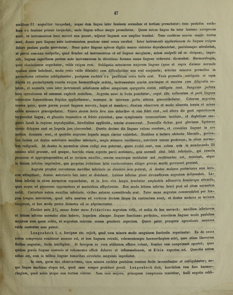 cochleae ff. aequaliter torquebat, usque dum lingua inter laminam secundam et tertiam premebatur; tunc paulatim coch- leam ce laminae primae torquebat, unde lingua adhuc magis premebatur. Quum autem lingua ita inter laminas compressa esset, ut instrumentum loco moveri non posset, adjutor linguam non amplius tenebat. Tunc cochleae sensim magis tortae sunt, donec pars linguae ante instrumentum pendens omni sensu carebat. Inter instrumenti applicationem de linguae exiguo dolore paulum puella querebatur. Nunc pater linguae apicem digitis manus sinistrae deprehendebat, paululumque attrahebat, et parvo convexo scalpello, quod firmiter ad instrumentum et ad linguae marginem, aciem scalpelli ad se dirigens, impo- suit, linguae superfluam partem ante instrumentum in directione formam sanae linguae referente dissecabat. Haemorrhagia, quae abscissionem sequebatur, valde exigua erat. Subligatio arteriarum majorum linguae (quae ut supra diximus normale spatium suum habebant, modo venis valde dilatatis) cum difficultatibus non erat conjuncta; arteriae minores permultae in parenchyma retractae subligabantur, postquam cochlea ce paullulum retro torta erat. Vasis permultis subligatis et aqua frigida ex parenchymate exorta exigua haemorrhagia sedata, instrumentum sensim sensimque et maxima cum diligentia so- lutum, et nonnulla vasa inter instrumenti solutionem adhuc sanguinem spargentia statim subligata sunt. Sanguinis jactura inter operationem ad summum explevit scutellam. Aegrota nunc in lecto ponebatur, caput alte collocatum et parti linguae vulneratae fomentationes frigidae applicabantur, usumque in internum potio nitrosa praescribebatur. Ceterum aegrotae summa quies, quum parum posset linguam movere, loqui et mandere; diaetam observare et modo alimenta tenuia et minus calida assumere praecipiebatur. Primis decem horis fere sine doloribus et sine febri erat, sed altero die post operationem turgescebat lingua, et glossitis traumatica et febris existebat, quae symptomata venaesectione instituta, et depletione san- guinis locali in regione suprahyoidea, hirudinibus applicatis, sensim evanuerunt. Nonnullis diebus post plurimae ligaturae sponte delapsae sunt ac loquela jam clarescebat. Quarto decimo die linguae vulnus sanatum, et crassities linguae in ore multum deminuta erat, et quotidie aegrotae loquela magis clarior existebat. Dentibus a tartaro obducto liberatis, pericu- lum factum est dentes anteriores maxillae inferioris, magis minusve vacillantes, anteriora versus protrusos, in silum norma- lem redigendi. At dentes in normalem situm redigi non poterant, quare evulsi sunt, non solum quia in manducando illi omnino nihil prosunt, sed quoque, horrido etiam aspectu parvi aestimato, quia normali situi labii inferioris, qui remota pressione et appropinquantibus ad se invicem maxillis,■ sensim sensimque restituitur aut restituendus est, resistunt, atque in labium inferius imprimitur, qua perpetua irritatione labii exulcerationes aliique graves morbi provocari possunt. Aegrota propter curvaturam ma.xillae inferioris os claudere non poterat, si dentes molares posteriores sese invi- cem attingebant; dentes anteriores late inter se distabant. Labium inferius plane circumflexum aegrotam deformabat. La- bium inferius in situm normalem reponebatur, et in hoc silu longis tenebatur emplastris adhaesivis firmiterque attractis, quae usque ad processus zygomaticos et mastoideos affigebantur. Hoc modo labium inferius brevi post ad situm normalem rediit. Curvatura autem maxillae inferioris viribus naturae committenda erat. Pater meus aegrotae commendabat per lon- gum tempus muccinium, quod infra mentum ad verticem ductum ibique ita contractum esset, ut dentes molares se invicem tangerent, et hoc modo partes distantes ad se adprimerentur. Circiter ante 2'/i annos frater meus Fridericus aegrotam vidit, et nobis de hac narravit: maxillam inferiorem et labium inferius normales situs habere, loquelam aliasque linguae functiones perfectas, crassitiem linguae modo paululum majorem esse quam solito, et aegrotam ceterum sanum praebere aspectura. Quare pater prospero operationis successu valde contentus esse potest. Langenbeck 1. c. forcipem etc. rejicit, quod vasa minora modo sanguinem fundentia reperiuntur. Ea de causa autem compressio remittatur necesse est, et tum linguam retrahi, vehementemque haemorrhagiam oriri, quae etiam liberorum fletibus augeatur, facile intelligilur. Si forcipem re vera utilitatem afferre volunt, firmiter eam comprimant oportet; quae quidem gravis linguae contusio et vehementes efficit dolores et inflammationem, ut Klein expertus est. Quaestio autem adhuc est, num in talibus linguae tumoribus circulatio sanguinis impediatur. In casu, quem nos observavimus, vasa minora cochlea paululum remissa facile inveniebantur et subligabantur; ne- que lingua machinae elapsa est, quod sane semper prohiberi possit. Langenbeck dicit, horribilem tum fore haemor- rhagiam, quod nobis utique non rectum videtur. Nam vasa majora, priusquam compressio remittitur, facili negotio subii-