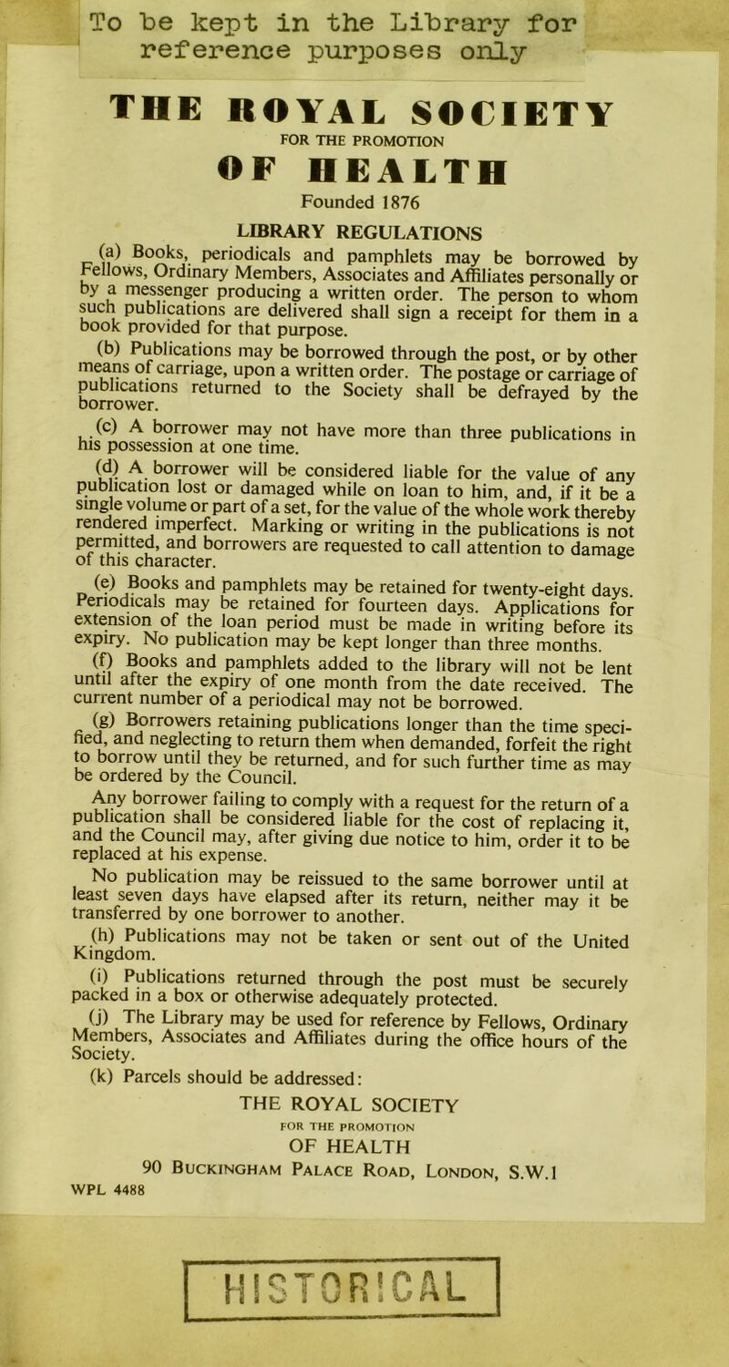 To be kept in the Library for reference purposes only THE ROYAL SOCIETY FOR THE PROMOTION OF HEALTH Founded 1876 LIBRARY REGULATIONS (a) Books, periodicals and pamphlets may be borrowed by Fellows, Ordinary Members, Associates and Affiliates personally or by a messenger producing a written order. The person to whom such publications are delivered shall sign a receipt for them in a book provided for that purpose. (b) Publications may be bmrowed through the post, or by other means of carriage, upon a written order. The postage or carriage of publications returned to the Society shall be defrayed by the borrower. , .(c) A borrower may not have more than three publications in his possession at one time. ur A- borrower wiH be considered liable for the value of any publication lost or damaged while on loan to him, and, if it be a single volume or part of a set, for the value of the whole work thereby rendered imperfect. Marking or writing in the publications is not permitted, and borrowers are requested to call attention to damage of this character. (e) Books and pamphlets may be retained for twenty-eight days. Periodicals may be retained for fourteen days. Applications for extension of the loan period must be made in writing before its expiry. No publication may be kept longer than three months. (f) Books and pamphlets added to the library will not be lent until after the expiry of one month from the date received. The current number of a periodical may not be borrowed. (g) Borrowers retaining publications longer than the time speci- hed, and neglecting to return them when demanded, forfeit the right to borrow until they be returned, and for such further time as may be ordered by the Council. Any borrower failing to comply with a request for the return of a publication shall be considered liable for the cost of replacing it, and the Council may, after giving due notice to him, order it to be replaced at his expense. No publication may be reissued to the same borrower until at least seven days have elapsed after its return, neither may it be transferred by one borrower to another. (h) Publications may not be taken or sent out of the United Kingdom. (i) Publications returned through the post must be securely packed in a box or otherwise adequately protected. (j) The Library may be used for reference by Fellows, Ordinary Members, Associates and Affiliates during the office hours of the Society. (k) Parcels should be addressed: THE ROYAL SOCIETY FOR THE PROMOTION OF HEALTH 90 Buckingham Palace Road, London, S.W.l WPL 4488