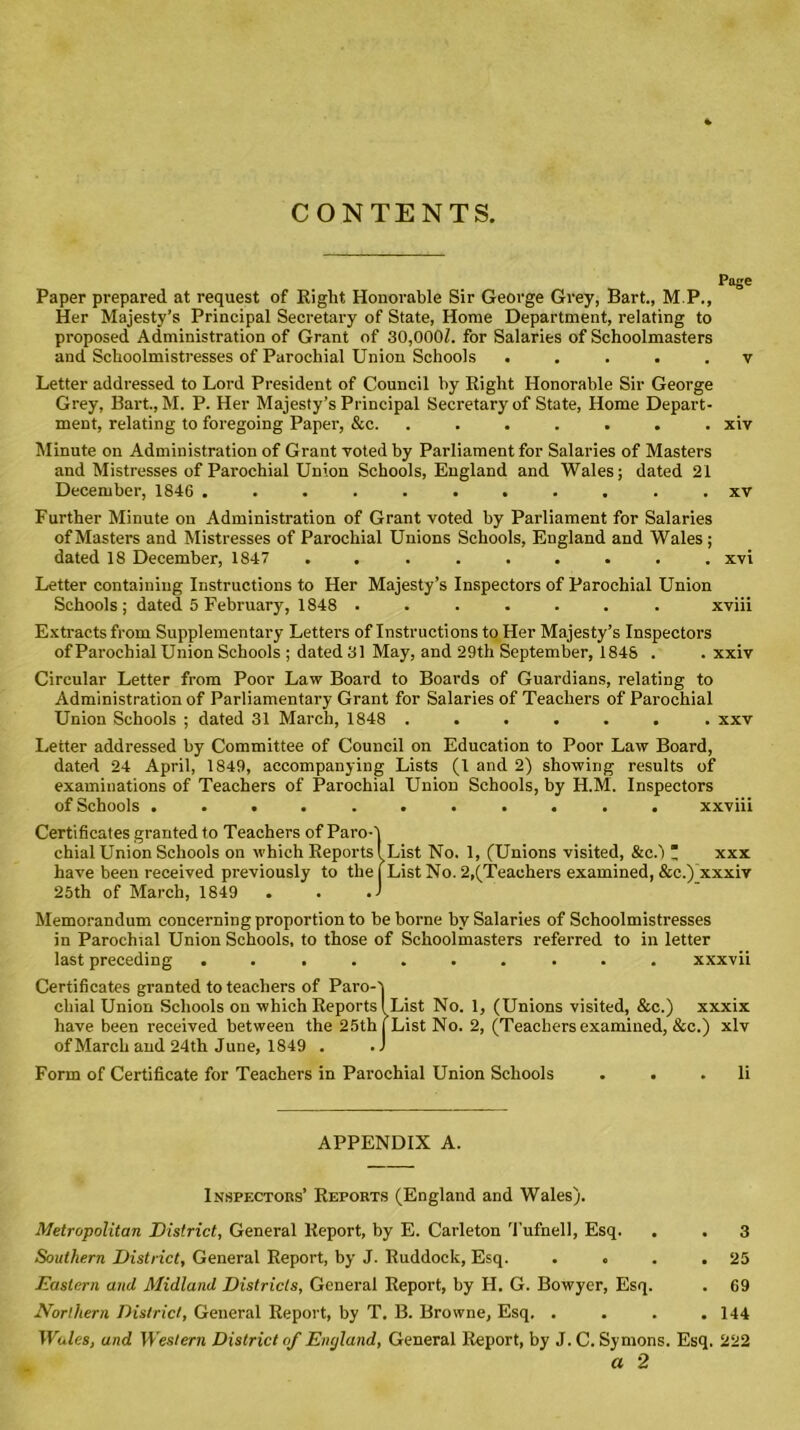 CONTENTS. Page Paper prepared at request of Right Honorable Sir George Grey, Bart., M.P., Her Majesty’s Principal Secretary of State, Home Department, relating to proposed Administration of Grant of 30,000/. for Salaries of Schoolmasters and Schoolmistresses of Parochial Union Schools ..... v Letter addressed to Lord President of Council by Right Honorable Sir George Grey, Bart., M. P. Her Majesty’s Principal Secretary of State, Home Depart- ment, relating to foregoing Paper, &c. ....... xiv Minute on Administration of Grant voted by Parliament for Salaries of Masters and Mistresses of Parochial Union Schools, England and Wales; dated 21 December, 1846 ........... xv Further Minute on Administration of Grant voted by Parliament for Salaries of Masters and Mistresses of Parochial Unions Schools, England and Wales; dated 18 December, 1847 ......... xvi Letter containing Instructions to Her Majesty’s Inspectors of Parochial Union Schools; dated 5 February, 1848 ....... xviii Extracts from Supplementary Letters of Instructions to Her Majesty’s Inspectors of Parochial Union Schools ; dated 31 May, and 29th September, 1848 . . xxiv Circular Letter from Poor Law Board to Boards of Guardians, relating to Administration of Parliamentary Grant for Salaries of Teachers of Parochial Union Schools ; dated 31 March, 1848 ....... xxv Letter addressed by Committee of Council on Education to Poor Law Board, dated 24 April, 1849, accompanying Lists (l and 2) showing results of examinations of Teachers of Parochial Union Schools, by H.M. Inspectors of Schools ........... xxviii Certificates granted to Teachers of Paro-j chial Union Schools on which Reports (List No. 1, (Unions visited, &c.) * xxx have been received previously to the | List No. 2,(Teachers examined, &c.) xxxiv 25th of March, 1849 . . .1 Memorandum concerning proportion to be borne by Salaries of Schoolmistresses in Parochial Union Schools, to those of Schoolmasters referred to in letter last preceding .......... xxxvii Certificates granted to teachers of Paro-j chial Union Schools on which Reports I List No. 1, (Unions visited, &c.) xxxix have been received between the 25th (List No. 2, (Teachers examined, &c.) xlv of March and 24th June, 1849 . . J Form of Certificate for Teachers in Parochial Union Schools . . . li APPENDIX A. Inspectors’ Reports (England and Wales). Metropolitan District, General Report, by E. Carleton Tufnell, Esq. . . 3 Southern District, General Report, by J. Ruddock, Esq. . . . .25 Eastern and Midland Districts, General Report, by H. G. Bowyer, Esq. . 69 Northern District, General Report, by T. B. Browne, Esq. .... 144 Wales, and Western District of England, General Report, by J.C. Symons. Esq. 222