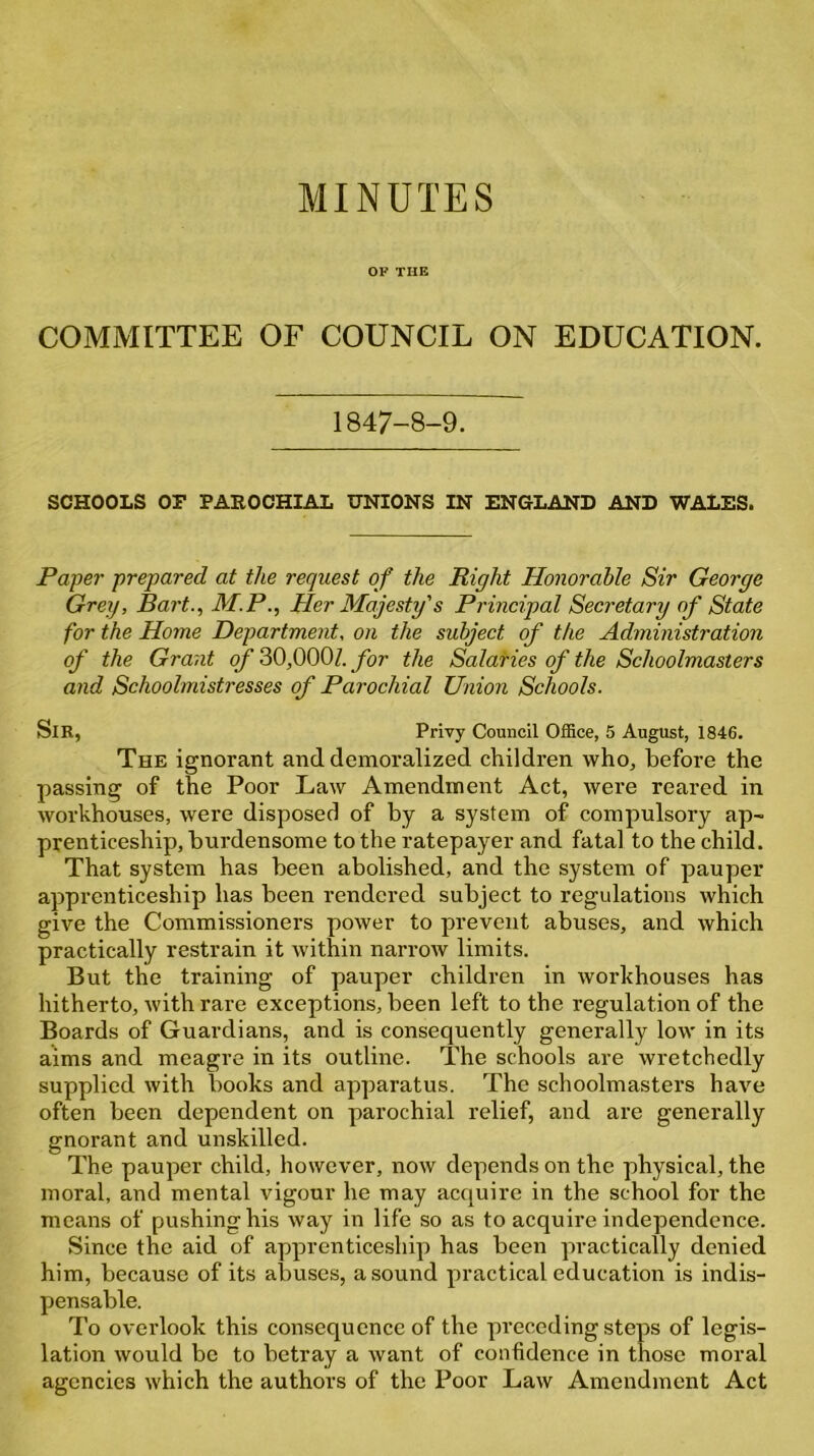 OF THE COMMITTEE OF COUNCIL ON EDUCATION. 1847-8-9. SCHOOLS or PAROCHIAL UNIONS IN ENGLAND AND WALES. Paper prepared at the request of the Right Honorable Sir George Grey, Bart., M.P., Her Majesty's Principal Secretary of State for the Home Department, on the subject of the Administration of the Grant of 30,000Z. for the Salaries of the Schoolmasters and Schoolmistresses of Parochial Union Schools. SlR, Privy Council Office, 5 August, 1846. The ignorant and demoralized children who, before the passing of the Poor Law Amendment Act, were reared in workhouses, were disposed of by a system of compulsory ap- prenticeship, burdensome to the ratepayer and fatal to the child. That system has been abolished, and the system of pauper apprenticeship has been rendered subject to regulations which give the Commissioners power to prevent abuses, and which practically restrain it within narrow limits. But the training of pauper children in workhouses has hitherto, with rare exceptions, been left to the regulation of the Boards of Guardians, and is consequently generally low in its aims and meagre in its outline. The schools are wretchedly supplied with books and apparatus. The schoolmasters have often been dependent on parochial relief, and are generally gnorant and unskilled. The pauper child, however, now depends on the physical, the moral, and mental vigour he may acquire in the school for the means of pushing his way in life so as to acquire independence. Since the aid of apprenticeship has been practically denied him, because of its abuses, a sound practical education is indis- pensable. To overlook this consequence of the pi’eceding steps of legis- lation would be to betray a want of confidence in those moral agencies which the authors of the Poor Law Amendment Act