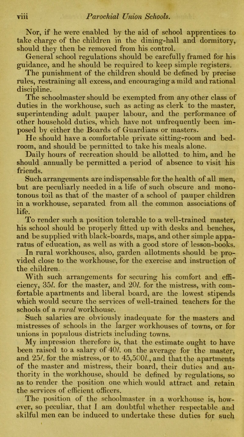 Nor, if he were enabled by the aid of school apprentices to take charge of the children in the dining-hall and dormitory, should they then be removed from his control. General school regulations should be carefully framed for his guidance, and he should be required to keep simple registers. The punishment of the children should be defined by precise rules, restraining all excess, and encouraging a mild and rational discipline. The schoolmaster should be exempted from any other class of duties in the workhouse, such as acting as clerk to the master, superintending adult pauper labour, and the performance of other household duties, which have not unfrequently been im- posed by either the Boards of Guardians or masters. He should have a comfortable private sitting-room and bed- room, and should be permitted to take his meals alone. Daily hours of recreation should be allotted to him, and he should annually be permitted a period of absence to visit his friends. Such arrangements are indispensable for the health of all men, but are peculiarly needed in a life of such obscure and mono- tonous toil as that of the master of a school of pauper children in a workhouse, separated from all the common associations of life. To render such a position tolerable to a well-trained master, his school should be properly fitted up with desks and benches, and be supplied with black-boards, maps, and other simple appa- ratus of education, as well as with a good store of lesson-books. In rural workhouses, also, garden allotments should be pro- vided close to the workhouse, for the exercise and instruction of the children. With such arrangements for securing his comfort and effi- ciency, 351. for the master, and 20/. for the mistress, with com- fortable apartments and liberal board, are the lowest stipends which would secure the services of well-trained teachers for the schools of a rural workhouse. Such salaries are obviously inadequate for the masters and mistresses of schools in the larger workhouses of towns, or for unions in populous districts including towns. My impression therefore is, that the estimate ought to have been raised to a salary of 40/. on the average for the master, and 25/. for the mistress, or to 45,500/., and that the apartments of the master and mistress, their board, their duties and au- thority in the workhouse, should be defined by regulations, so as to render the position one which would attract and retain the services of efficient officers. The position of the schoolmaster in a workhouse is, how- ever, so peculiar, that I am doubtful whether respectable and skilful men can be induced to undertake these duties for such