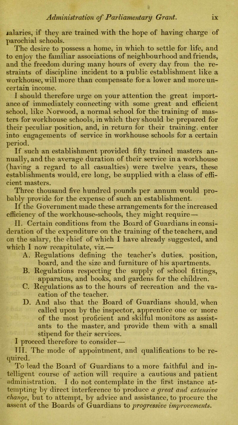 jalaries, if they are trained with the hope of having charge of parochial schools. The desire to possess a home, in which to settle for life, and to enjoy the familiar associations of neighbourhood and friends, and the freedom during many hours of every day from the re- straints of discipline incident to a public establishment like a workhouse, will more than compensate for a lower and more un- certain income. I should therefore urge on your attention the great import- ance of immediately connecting with some great and efficient school, like Norwood, a normal school for the training of mas- ters for workhouse schools, in which they should be prepared for their peculiar position, and, in return for their training, enter into engagements of service in workhouse schools for a certain period. If such an establishment provided fifty trained masters an- nually, and the average duration of their service in a workhouse (having a regard to all casualties) were twelve years, these establishments would, ere long, be supplied with a class of effi- cient masters. Three thousand five hundred pounds per annum would pro- bably provide for the expense of such an establishment. If the Government made these arrangements for the increased efficiency of the workhouse-schools, they might require — II. Certain conditions from the Board of Guardians in consi- deration of the expenditure on the training of the teachers, and on the salary, the chief of which I have already suggested, and which I now recapitulate, viz.— A. Regulations defining the teacher’s duties, position, board, and the size and furniture of his apartments. B. Regulations respecting the supply of school fittings, apparatus, and books, and gardens for the children. C. Regulations as to the hours of recreation and the va- cation of the teacher. D. And also that the Board of Guardians should, when called upon by the inspector, apprentice one or more of the most proficient and skilful monitors as assist- ants to the master, and provide them with a small stipend for their services. I proceed therefore to consider— III. The mode of appointment, and qualifications to be re- quired. To lead the Board of Guardians to a more faithful and in- telligent course of action will require a cautious and patient administration. I do not contemplate in the first instance at- tempting by direct interference to produce a great and extensive change, but to attempt, by advice and assistance, to procure the assent of the Boards of Guardians to progressive improvements.