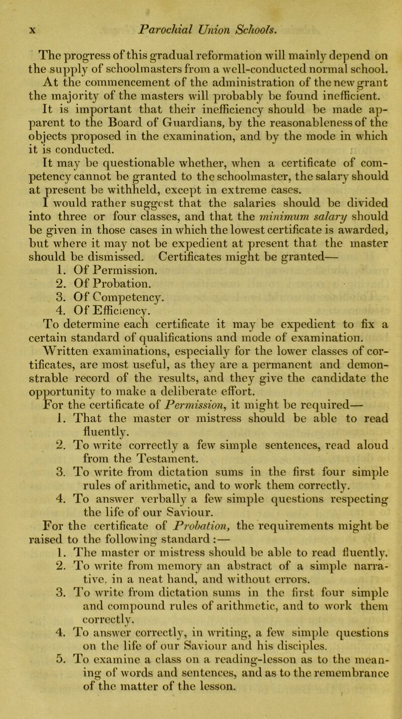 The progress of this gradual reformation will mainly depend on the supply of schoolmasters from a well-conducted normal school. At the commencement of the administration of the new grant the majority of the masters will pi-obably be found inefficient. It is important that their inefficiency should be made ap- parent to the Board of Guardians, by the reasonableness of the objects proposed in the examination, and by the mode in which it is conducted. It may be questionable whether, when a certificate of com- petency cannot be granted to the schoolmaster, the salary should at present be withheld, except in extreme cases. I would rather suggest that the salaries should be divided into three or four classes, and that the minimum salary should be given in those cases in which the lowest certificate is awarded, but where it may not be expedient at present that the master should be dismissed. Certificates might be granted— 1. Of Permission. 2. Of Probation. 3. Of Competency. 4. Of Efficiency. To determine each certificate it may be expedient to fix a certain standard of qualifications and mode of examination. Written examinations, especially for the lower classes of cer- tificates, are most useful, as they are a permanent and demon- strable record of the results, and they give the candidate the opportunity to make a deliberate effort. For the certificate of Permission, it might be required— 1. That the master or mistress should be able to read fluently. 2. To write correctly a few simple sentences, read aloud from the Testament. 3. To write from dictation sums in the first four simple rules of arithmetic, and to work them correctly. 4. To answer verbally a few simple questions respecting the life of our Saviour. For the certificate of Probation, the requirements might be raised to the following standard: — 1. The master or mistress should be able to read fluently. 2. To write from memory an abstract of a simple narra- tive. in a neat hand, and without errors. 3. To write from dictation sums in the first four simple and compound rules of arithmetic, and to work them correctly. 4. To answer correctly, in writing, a few simple questions on the life of our Saviour and his disciples. 5. To examine a class on a reading-lesson as to the mean- ing of words and sentences, and as to the remembrance of the matter of the lesson.