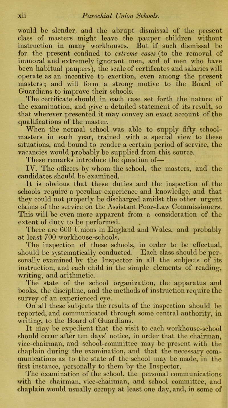 would be slender, and the abrupt dismissal of the present class of masters might leave the pauper children without instruction in many workhouses. But if such dismissal be for the present confined to extreme cases (to the removal of immoral and extremely ignorant men, and of men who have been habitual paupers), the scale of certificates and salaries will operate as an incentive to exertion, even among the present masters; and will form a strong motive to the Board of Guardians to improve their schools. The certificate should in each case set forth the nature of the examination, and give a detailed statement of its result, so that wherever presented it may convey an exact account of the qualifications of the master. When the normal school was able to supply fifty school- masters in each year, trained with a special view to these situations, and bound to render a certain period of service, the vacancies would probably be supplied from this source. These remarks introduce the question of— IV. The officers by whom the school, the masters, and the candidates should be examined. It is obvious that these duties and the inspection of the schools require a peculiar experience and knowledge, and that they could not properly be discharged amidst the other urgent claims of the service on the Assistant Poor-Law Commissioners. This will be even more apparent from a consideration of the extent of duty to be performed. There are 600 Unions in England and Wales, and probably at least 700 workhouse-schools. The inspection of these schools, in order to be effectual, should be systematically conducted. Each class should be per- sonally examined by the Inspector in all the subjects of its instruction, and each child in the simple elements of reading, writing, and arithmetic. The state of the school organization, the apparatus and books, the discipline, and the methods of instruction require the survey of an experienced eye. On all these subjects the results of the inspection should be reported, and communicated through some central authority, in writing, to the Board of Guardians. It may be expedient that the visit to each workhouse-school should occur after ten days’ notice, in order that the chairman, vice-chairman, and school-committee may be present with the chaplain during the examination, and that the necessary com- munications as to the state of the school may be made, in the first instance, personally to them by the Inspector. The examination of the school, the personal communications with the chairman, vice-chairman, and school committee, and chaplain would usually occupy at least one day, and, in some of