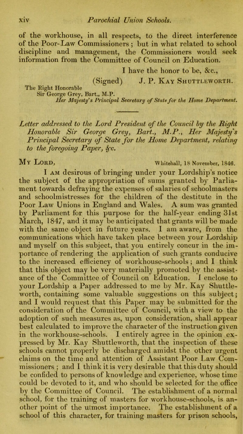 of the workhouse, in all respects, to the direct interference of the Poor-Law Commissioners ; but in what related to school discipline and management, the Commissioners would seek information from the Committee of Council on Education. I have the honor to be, & c., (Signed) J. P. Kay Shutti.eworth. The Right Honorable Sir George Grey, Bart., M.P. Her Majesty’s Principal Secretary of State for the Home Department. Letter addressed to the Lord President of the Council by the Right Honorable Sir George Grey, Bart., M.P., Her Majesty's Principal Secretary of State for the Home Department, relating to the foregoing Paper, 8fc. My Lord, Whitehall, 18 November, 1846. I am desirous of bringing under your Lordship’s notice the subject of the appropriation of sums granted by Parlia- ment towards defraying the expenses of salaries of schoolmasters and schoolmistresses for the children of the destitute in the Poor Law Unions in England and Wales. A sum was granted by Parliament for this purpose for the half-year ending 31st March, 1847, and it may be anticipated that grants will be made with the same object in future years. I am aware, from the communications which have taken place between your Lordship and myself on this subject, that you entirely concur in the im- portance of rendering the application of such grants conducive to the increased efficiency of workhouse-schools; and I think that this object may be very materially promoted by the assist- ance of the Committee of Council on Education. I enclose to your Lordship a Paper addressed to me by Mr. Kay Shuttle- worth, containing some valuable suggestions on this subject; and I would request that this Paper may be submitted for the consideration of the Committee of Council, with a view to the adoption of such measures as, upon consideration, shall appear best calculated to improve the character of the instruction given in the workhouse-schools. I entirely agree in the opinion ex- pressed by Mr. Kay Shuttleworth, that the inspection of these schools cannot properly be discharged amidst the other urgent claims on the time and attention of Assistant Poor Law Com- missioners ; and I think it is very desirable that this duty should be confided to persons of knowledge and experience, whose time could be devoted to it, and who should be selected for the office by the Committee of Council. The establishment of a normal school, for the training of masters for workhouse-schools, is an- other point of the utmost importance. The establishment of a school of this character, for training masters for prison schools,