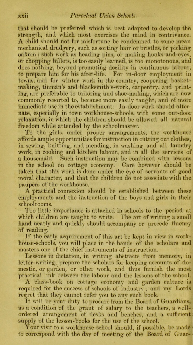 that should be preferred which is best adapted to develop the strength, and which most exercises the mind in contrivance. A child should not for misfortune be condemned to some mean mechanical drudgery, such assorting hair or bristles, or picking oakum ; such work as heading pins, or making hooks-and-eyes, or chopping billets, is too easily learned, is too monotonous, and does nothing, beyond promoting docility in continuous labour, to prepare him for his after-life. For in-door employment in towns, and for winter work in the country, coopering, basket- making, tinman’s and blacksmith’s-work, carpentry, and print- ing, are preferable to tailoring and shoe-making, which are now commonly resorted to, because more easily taught, and of more immediate use in the establishment. In-door work should alter- nate, especially in town workhouse-schools, with some out-door relaxation, in which the children should be allowed all natural freedom while attended by the schoolmaster. To the girls, under proper arrangements, the workhouse affords ample opportunities for instruction in cutting out clothes, in sewing, knitting, and mending, in washing and all laundry work, in cooking and kitchen labour, and in all the services of a housemaid. Such instruction may be combined with lessons in the school on cottage economy. Care however should be taken that this work is done under the eye of servants of good moral character, and that the children do not associate with the paupers of the workhouse. A practical connexion should be established between these employments and the instruction of the boys and girls in their schoolrooms. Too little importance is attached in schools to the period at which children are taught to write. The art of writing a small hand neatly and quickly should accompany or precede fluency of reading. If the early acquirement of this art be kept in view in work- house-schools, you will place in the hands of the scholars and masters one of the chief instruments of instruction. Lessons in dictation, in writing abstracts from memory, in letter-writing, prepare the scholars for keeping accounts of do- mestic, or garden, or other work, and thus furnish the most practical link between the labour and the lessons of the school. A class-book on cottage economy and garden culture is required for the success of schools of industry ; and my Lords regret that they cannot refer you to any such book. it will be your duty to procure from the Board of Guardians, as a condition of the grant of salary to the teachers, a well- ordered arrangement of desks and benches, and a sufficient supply of the lesson-books for the use of the school. Your visit to a workhouse-school should, if possible, be made to correspond with the day of meeting of the Board of Guar-