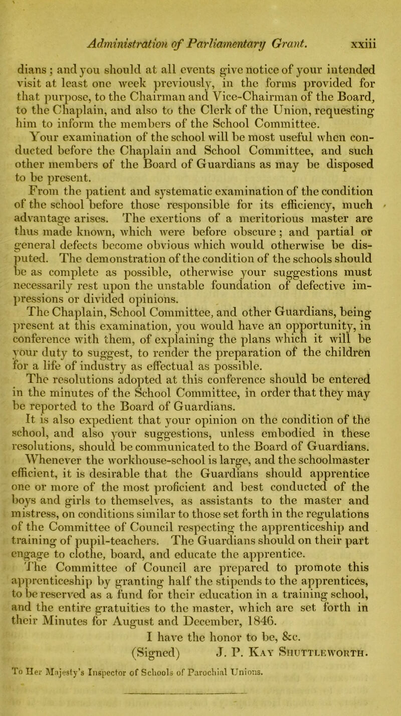 dians ; and you should at all events give notice of your intended visit at least one week previously, in the forms provided for that purpose, to the Chairman and Vice-Chairman of the Board, to the Chaplain, and also to the Clerk of the Union, requesting him to inform the members of the School Committee. Your examination of the school will be most useful when con- ducted before the Chaplain and School Committee, and such other members of the Board of Guardians as may be disposed to be present. From the patient and systematic examination of the condition of the school before those responsible for its efficiency, much » advantage arises. The exertions of a meritorious master are thus made known, which Avere before obscure; and partial or general defects become obvious which would otherwise be dis- puted. The demonstration of the condition of the schools should be as complete as possible, otherwise your suggestions must necessarily rest upon the unstable foundation of defective im- pressions or divided opinions. The Chaplain, School Committee, and other Guardians, being present at this examination, you would have an opportunity, in conference with them, of explaining the plans which it will be your duty to suggest, to render the preparation of the children for a life of industry as effectual as possible. The resolutions adopted at this conference should be entered in the minutes of the School Committee, in order that they may be reported to the Board of Guardians. It is also expedient that your opinion on the condition of the school, and also your suggestions, unless embodied in these resolutions, should be communicated to the Board of Guardians. Whenever the Avorkhouse-school is large, and the schoolmaster efficient, it is desirable that the Guardians should apprentice one or more of the most proficient and best conducted of the boys and girls to themselves, as assistants to the master and mistress, on conditions similar to those set forth in the regulations of the Committee of Council respecting the apprenticeship and training of pupil-teachers. The Guardians should on their part engage to clothe, board, and educate the apprentice. The Committee of Council are prepared to promote this apprenticeship by granting half the stipends to the apprentices, to be reserved as a fund for their education in a training school, and the entire gratuities to the master, Avhich arc set forth in their Minutes for August and December, 1846. I have the honor to be, &c. (Signed) J. P. Kay Shuttle worth. To Her Majesty's Inspector of Schools of Parochial Unions.