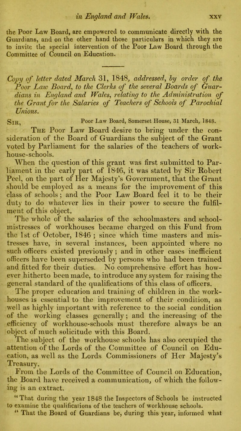 the Poor Law Board, are empowered to communicate directly with the Guardians, and on the other hand those particulars in which they are to invite the special intervention of the Poor Law Board through the Committee of Council on Education. Copy of letter dated March 31, 1848, addressed, by order of the Poor Law Board, to the Clerks of the several Boards of Guar- dians in England and Wales, relating to the Administration of the Grant for the Salaries of Teachers of Schools of Parochial Unions. Poor Law Board, Somerset House, 31 March, 1848. The Poor Law Board desire to bring- under the con- sideration of the Board of Guardians the subject of the Grant voted by Parliament for the salaries of the teachers of work- house-schools. When the question of this grant was first submitted to Par- liament in the early part of 1846, it was stated by Sir Robert Peel, on the part of Her Majesty’s Government, that the Grant should be employed as a means for the improvement of this class of schools; and the Poor Law Board feel it to be their duty to do whatever lies in their power to secure the fulfil- ment of this object. The whole of the salaries of the schoolmasters and school- mistresses of workhouses became charged on this Fund from the 1st of October, 1846 ; since which time masters and mis- tresses have, in several instances, been appointed where no such officers existed previously; and in other cases inefficient officers have been superseded by persons who had been trained and fitted for their duties. No comprehensive effort has how- ever hitherto been made, to introduce any system for raising the general standard of the qualifications of this class of officers. The proper education and training of children in the work- houses is essential to the improvement of their condition, as well as highly important with reference to the social condition of the working classes generally; and the increasing of the efficiency of workhouse-schools must therefore always be an object of much solicitude with this Board. The subject of the workhouse schools has also occupied the attention of the Lords of the Committee of Council on Edu- cation, as well as the Lords Commissioners of Her Majesty’s Treasury. From the Lords of the Committee of Council on Education, the Board have received a communication, of which the follow- ing is an extract. “That during the year 1848 the Inspectors of Schools be instructed to examine the qualifications of the teachers of workhouse schools. “ That the Board of Guardians be, during this year, informed what