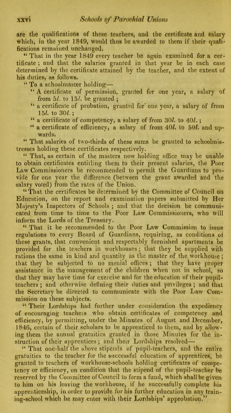 are the qualifications of these teachers, and the certificate and salary which, in the year 1849, would thus be awarded to them if their quali- fications remained unchanged. “ That in the year 1849 every teacher be again examined for a cer- tificate ; and that the salaries granted in that year be in each case determined by the certificate attained by the teacher, and the extent of his duties, as follows. “ To a schoolmaster holding— “ A certificate of permission, granted for one year, a salary of from 51. to 15/. be granted ; “ a certificate of probation, granted for one year, a salary of from 15/. to 30/.; “ a certificate of competency, a salary of from 30/. to 40/.; “ a certificate of efficiency, a salary of from 40/. to 50/. and up- wards. “ That salaries of two-thirds of these sums be granted to schoolmis- tresses holding these certificates respectively. “ That, as certain of the masters now holding office may be unable, to obtain certificates entitling them to their present salaries, the Poor Law Commissioners be recommended to permit the Guardians to pro- vide for one year the difference (between the grant awarded and the salary voted) from the rates of the Union. “That the certificates be determined by the Committee of Council on Education, on the report and examination papers submitted by Her Majesty’s Inspectors of Schools ; and that the decision be communi- cated from time to time to the Poor Law Commissioners, who will inform the Lords of the Treasury. “ That it be recommended to the Poor Law Commission to issue regulations to every Board of Guardians, requiring, as conditions of these grants, that convenient and respectably furnished apartments be provided for the teachers in workhouses; that they be supplied with rations the same in kind and quantity as the master of the workhouse ; that they be subjected to no menial offices ; that they have proper assistance in the management of the children when not in school, so that they may have time for exercise and for the education of their pupil- teachers ; and otherwise defining their duties and privileges ; and that the Secretary be directed to communicate with the Poor Law Com- mission on these subjects. “ Their Lordships had further under consideration the expediency of encouraging teachers who obtain certificates of competency and efficiency, by permitting, under the Minutes of August and December, 1846, certain of their scholars to be apprenticed to them, and by allow- ing them the annual gratuities granted in those Minutes for the in- struction of their apprentices; and their Lordships resolved— “ That one-half the above stipends of pupil-teachers, and the entire gratuities to the teacher for the successful education of apprentices, be granted to teachers of workhouse-schools holding certificates of compe- tency or efficiency, on condition that the stipend of the pupil-teacher be reserved by the Committee of Council to form a fund, which shall be given to him on his leaving the workhouse, if he successfully complete his apprenticeship, in order to provide for his further education in any train- ing-school which he may enter with their Lordships’ approbation.”