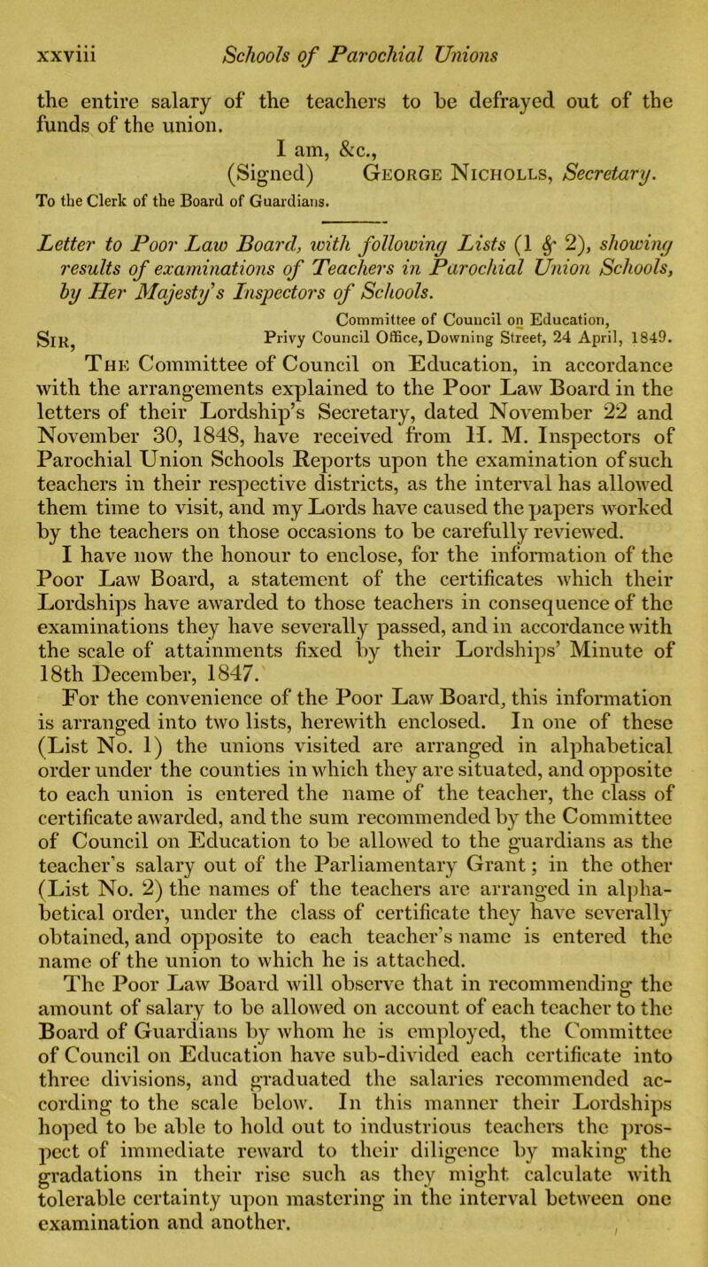 the entire salary of the teachers to he defrayed out of the funds of the union. I am, &c., (Signed) George Nicholes, Secretary. To the Clerk of the Board of Guardians. Letter to Poor Law Board, with following Lists (1 8f 2), showing results of examinations of Teachers in Parochial Union Schools, by Her Majesty s Inspectors of Schools. Committee of Council on Education, Privy Council Office, Downing Street, 24 April, 1849. The Committee of Council on Education, in accordance with the arrangements explained to the Poor Law Board in the letters of their Lordship’s Secretary, dated November 22 and November 30, 1848, have received from H. M. Inspectors of Parochial Union Schools Reports upon the examination of such teachers in their respective districts, as the interval has allowed them time to visit, and my Lords have caused the papers worked by the teachers on those occasions to be carefully reviewed. I have now the honour to enclose, for the information of the Poor Law Board, a statement of the certificates which their Lordships have awarded to those teachers in consequence of the examinations they have severally passed, and in accordance with the scale of attainments fixed by their Lordships’ Minute of 18th December, 1847. For the convenience of the Poor Law Board, this information is arranged into two lists, herewith enclosed. In one of these (List No. 1) the unions visited are arranged in alphabetical order under the counties in which they are situated, and opposite to each union is entered the name of the teacher, the class of certificate awarded, and the sum recommended by the Committee of Council on Education to be allowed to the guardians as the teacher's salary out of the Parliamentary Grant; in the other (List No. 2) the names of the teachers are arranged in alpha- betical order, under the class of certificate they have severally obtained, and opposite to each teacher’s name is entered the name of the union to which he is attached. The Poor Law Board will observe that in recommending the amount of salary to be allowed on account of each teacher to the Board of Guardians by whom he is employed, the Committee of Council on Education have sub-divided each certificate into three divisions, and graduated the salaries recommended ac- cording to the scale below. In this manner their Lordships hoped to be able to hold out to industrious teachers the pros- pect of immediate reward to their diligence by making the gradations in their rise such as they might calculate with tolerable certainty upon mastering in the interval between one examination and another.