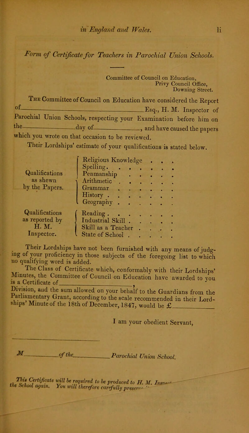 Form of Certificate for Teachers in Parochial Union Schools. Committee of Council on Education, Privy Council Office, Downing Street. The Committee of Council on Education have considered the Report Esq., H. M. Inspector of Parochial Union Schools, respecting your Examination before him on ^ie day of and have caused the papers which you wrote on that occasion to be reviewed. Their Lordships’ estimate of your qualifications is stated below. Qualifications as shewn by the Papers. Qualifications as reported by H. M. Inspector. Religious Knowledge Spelling Penmanship ■ Arithmetic . . Grammar . History , Geography . Reading Industrial Skill . Skill as a Teacher . . State of School . Their Lordships have not been furnished with any means ofjudg- mg of your proficiency in those subjects of the foregoing list to which no qualifying word is added. The Class of Certificate which, conformably with their Lordships’ Minutes, the Committee of Council on Education have awarded to you is a Certificate of J Division, and the sum allowed on your behalf to the Guardians from the arbamentary Grant, according to the scale recommended in their Lord- ships Minute of the 18th of December, 1847, would be £ I am your obedient Servant, AC _of the. Parochial Union School. ., T,'i* util he required to he produced to II. M. Insv- the School again. You will therefore carefully presen- '•