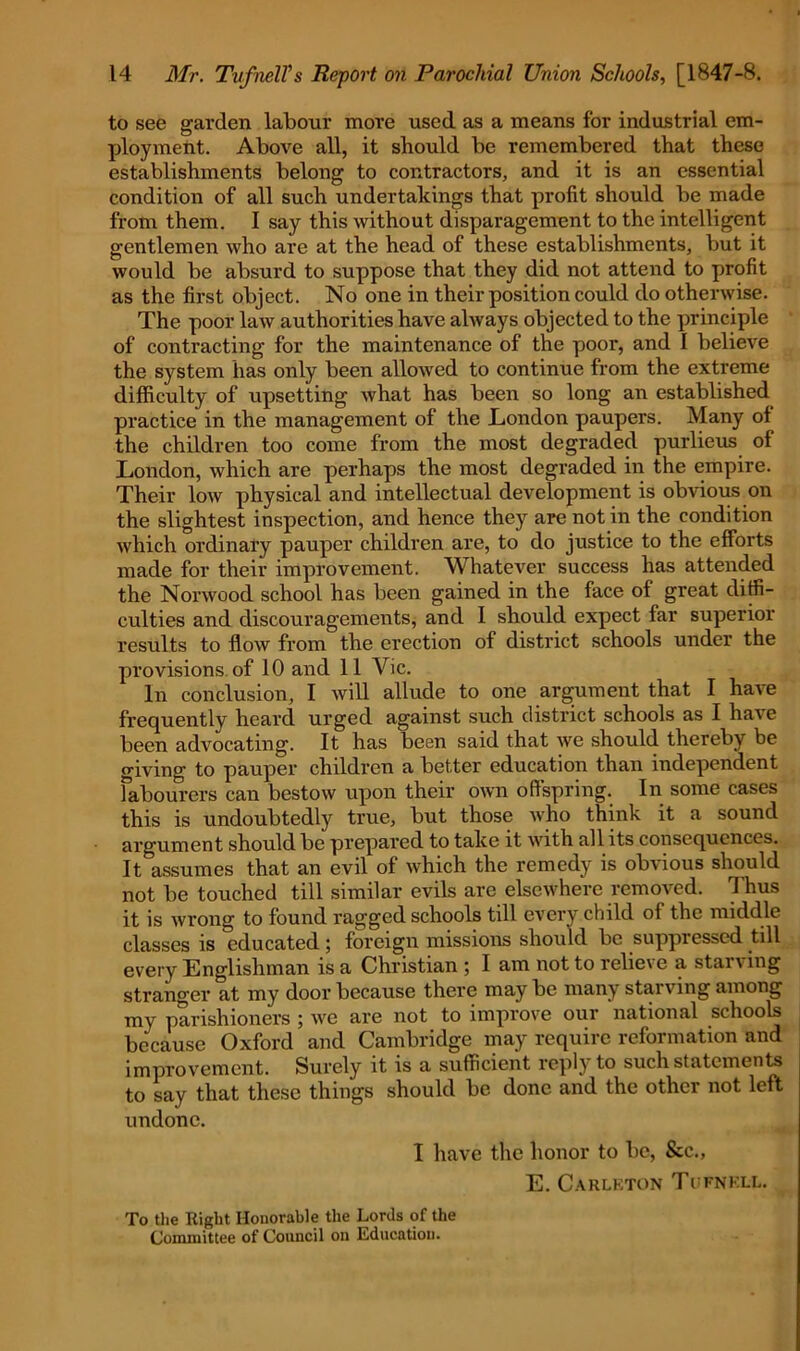 to see garden labour more used as a means for industrial em- ployment. Above all, it should be remembered that these establishments belong to contractors, and it is an essential condition of all such undertakings that profit should be made from them. I say this without disparagement to the intelligent gentlemen who are at the head of these establishments, but it would be absurd to suppose that they did not attend to profit as the first object. No one in their position could do otherwise. The poor law authorities have always objected to the principle of contracting for the maintenance of the poor, and I believe the system has only been allowed to continue from the extreme difficulty of upsetting what has been so long an established practice in the management of the .London paupers. Many of the children too come from the most degraded purlieus of London, which are perhaps the most degraded in the empire. Their low physical and intellectual development is obvious on the slightest inspection, and hence they are not in the condition which ordinary pauper children are, to do justice to the efforts made for their improvement. Whatever success has attended the Norwood school has been gained in the face of great diffi- culties and discouragements, and I should expect far superior results to flow from the erection of district schools under the provisions of 10 and 11 Vic. In conclusion, I will allude to one argument that I have frequently heard urged against such district schools as I have been advocating. It has been said that we should thereby be giving to pauper chddren a better education than independent labourers can bestow upon their own offspring. In some cases this is undoubtedly true, but those who think it a sound argument should be prepared to take it with all its consequences. It^assumes that an evil of which the remedy is obvious should not be touched till similar evils are elsewhere removed. Thus it is wrong to found ragged schools till every child of the middle classes is educated; foreign missions should be suppressed till every Englishman is a Christian ; I am not to relieve a starving stranger at my door because there may be many starving among my parishioners ; we are not to improve our national schools because Oxford and Cambridge may require reformation and improvement. Surely it is a sufficient reply to such statements to say that these things should be done and the other not left undone. I have the honor to be, &c., E. Carleton Tufnkll. To the Right Honorable the Lords of the Committee of Council on Education.
