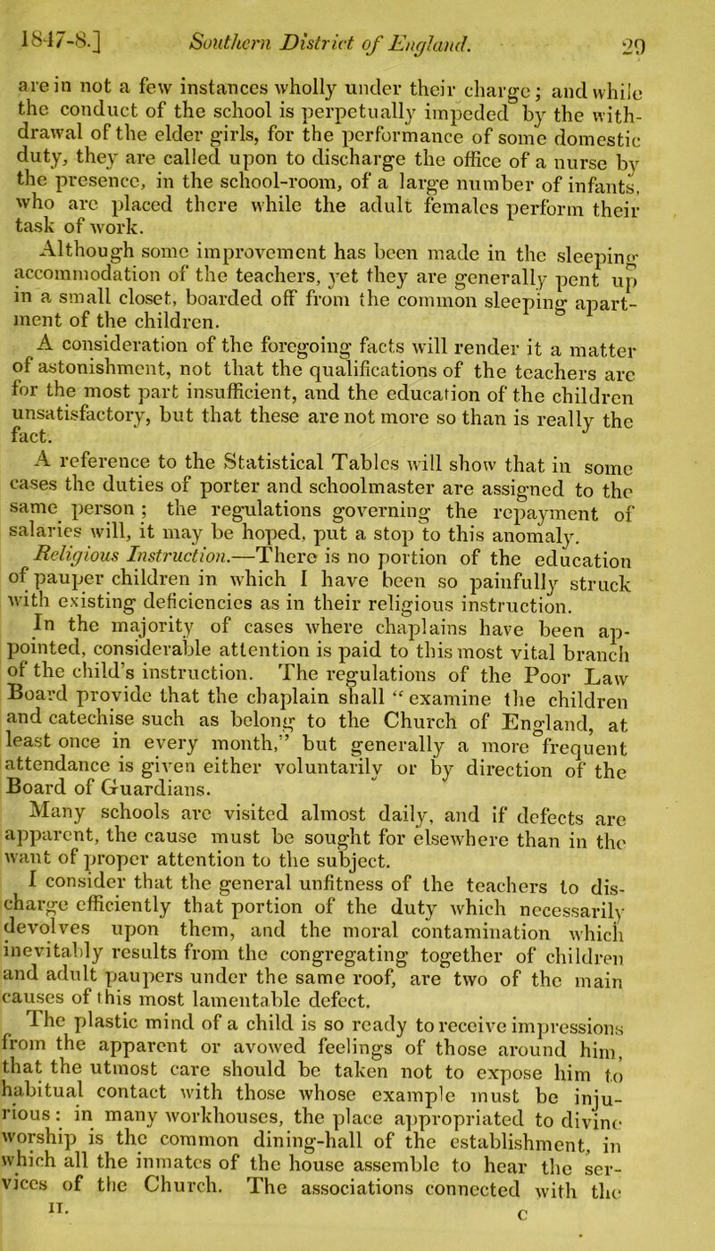 are in not a few instances wholly under their charge; and while the conduct of the school is perpetually impeded by the with- drawal of the elder girls, for the performance of some domestic duty, they are called upon to discharge the office of a nurse by the presence, in the school-room, of a large number of infants, who are placed there while the adult females perform their task of work. Although some improvement has been made in the sleeping- accommodation of the teachers, yet they are generally pent up in a small closet, boarded off from the common sleeping apart- ment of the children. A consideration of the foregoing facts will render it a matter of astonishment, not that the qualifications of the teachers are for the most part insufficient, and the education of the children unsatisfactory, but that these are not more so than is really the fact. ' 17 A reference to the Statistical Tables will show that in some cases the duties of porter and schoolmaster are assigned to the same person ; the regulations governing the repayment of salaries will, it may be hoped, put a stop to this anomaly. Religious Instruction.—There is no portion of the education of pauper children in which I have been so painfully struck with existing deficiencies as in their religious instruction. In the majority of cases where chaplains have been ap- pointed, considerable attention is paid to this most vital branch of the child’s instruction. The regulations of the Poor Law Board provide that the chaplain shall ‘‘examine the children and catechise such as belong to the Church of England, at least once in every month,” but generally a more frequent attendance is given either voluntarily or by direction of the Board of Guardians. Many schools arc visited almost daily, and if defects are apparent, the cause must be sought for elsewhere than in the want of proper attention to the subject. I consider that the general unfitness of the teachers to dis- charge efficiently that portion of the duty which necessarily devolves upon them, and the moral contamination which inevitably results from the congregating together of children and adult paupers under the same roof, are two of the main causes of this most lamentable defect. Ihe plastic mind of a child is so ready to receive impressions from the apparent or avowed feelings of those around him, that the utmost care should be taken not to expose him to habitual contact with those Avhose example must be inju- rious : in many workhouses, the place appropriated to divine- worship is the common dining-hall of the establishment, in which all the inmates of the house assemble to hear the ser- vices of the Church. The associations connected with the