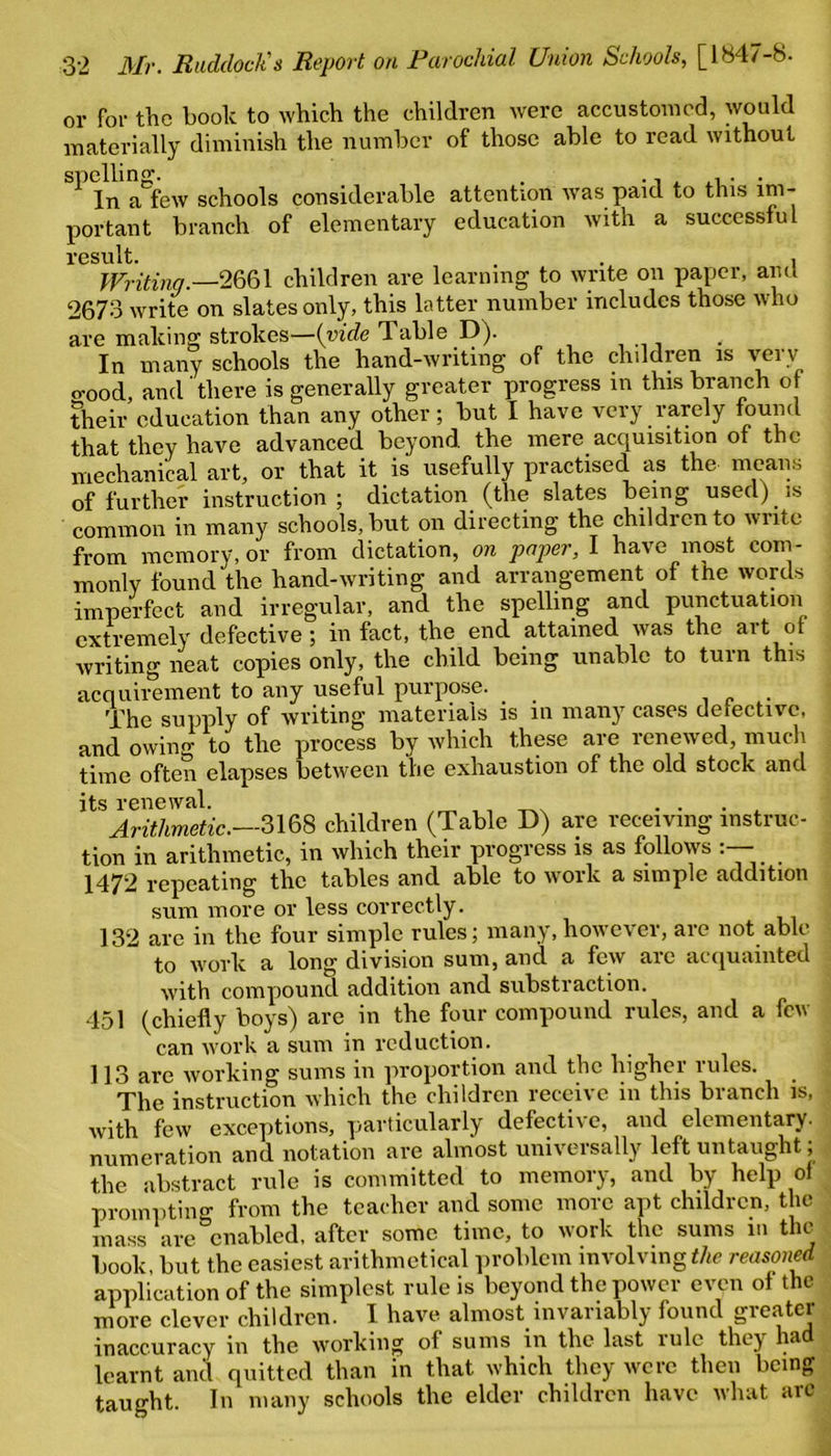 or for the booh to which the children were accustomed, would materially diminish the number of those able to read without spelling. . In a few schools considerable attention was paid to this im- portant branch of elementary education with a successful result. . , Writing.—2661 children are learning to write on paper, and 2673 write on slates only, this latter number includes those who are making strokes—{vide Table D). In many schools the hand-writing of the children is very o-ood, and there is generally greater progress in this branch of their education than any other; but I have very rarely that they have advanced beyond the mere acquisition of the mechanical art, or that it is usefully practised as the means of further instruction; dictation (the slates being used) is common in many schools, but on directing the children to write from memory, or from dictation, on paper, I have most com- monly found the hand-writing and arrangement of the words imperfect and irregular, and the spelling and punctuation extremely defective ; in fact, the end attained was the art of writing neat copies only, the child being unable to turn this acquirement to any useful purpose. The supply of writing materials is in many cases detective, and owing to the process by which these are renewed, much time often elapses between the exhaustion of the old stock and its renewal. ... Arithmetic.—3168 children (Table D) are receiving instruc- tion in arithmetic, in which their progress is as follows 1472 repeating the tables and able to work a simple addition sum more or less correctly. 132 are in the four simple rules; many, however, are not able to work a long division sum, and a few are acquainted with compound addition and substraction. 451 (chiefly boys) are in the four compound rules, and a few can work a sum in reduction. 113 are working sums in proportion and the higher rules. The instruction which the children receive in this branch is, with few exceptions, particularly defective, and elementary, numeration and notation are almost universally left untaught; the abstract rule is committed to memory, and by help of prompting from the teacher and some more apt children, the mass are enabled, after some time, to work the sums m the book but the easiest arithmetical problem involving the reasoned application of the simplest rule is beyond the power even of the more clever children. I have almost invariably found greater inaccuracy in the working of sums in the last lule they ha learnt and quitted than in that which they were then being taught. In many schools the elder children have what are