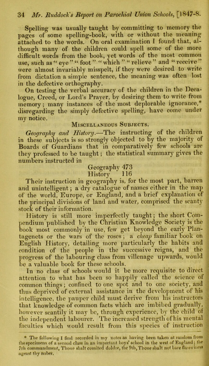 Spelling was usually taught by committing to memory the pages of some spelling-book, with or without the meaning attached to the words. On oral examination I found that, al- though many of the children could spell some of the more difficult words from the book, yet words of the most common use, such as “ eye ” “ foot ” “ which ” “ relieve ” and “ receive were almost invariably misspelt, if they were desired to write from dictation a simple sentence, the meaning was often lost in the defective orthography. On testing the verbal accuracy of the children in the Deca- logue, Creed, or Lord’s Prayer, by desiring them to write from memory ; many instances of the most deplorable ignorance,* disregarding the simply defective spelling, have come under my notice. Miscellaneous Subjects. Geography and History.—The instructing of the children in these subjects is so strongly objected to by the majority of Boards of Guardians that in comparatively few schools are they professed to be taught; the statistical summary gives the numbers instructed in Geography 473 History 116 Their instruction in geography is, for the most part, barren and unintelligent; a dry catalogue of names either in the map of the world, Europe, or England, and a brief explanation of the principal divisions of land and water, comprised the scanty stock of their information. History is still more imperfectly taught; the short Com- pendium published by the Christian Knowledge Society is the book most commonly in use, few get beyond the early Plan- tagenets or the wars of the roses ; a cheap familiar book on English History, detailing more particularly the habits and condition of the people in the successive reigns, and the progress of the labouring class from villenage upwards, would be a valuable book for these schools. In no class of schools would it be more requisite to direct attention to what has been so happily called the science of common things; confined to one spot and to one society, and thus deprived of external assistance in the development of his intelligence, the pauper child must derive from his instructors that knowledge of common facts which are imbibed gradually, however scantily it may be, through experience, by the child of the independent labourer. The increased strength of his mental faculties which would result from this species of instruction * The following I find recorded in my notes as having been taken at random from the specimens of a second class in an important boys’ school in the west of England ; the 7th commandment, Thone shalt comited doldte, the 9lh,Thoueshalt not bare flasswines* ngenst thy naber.